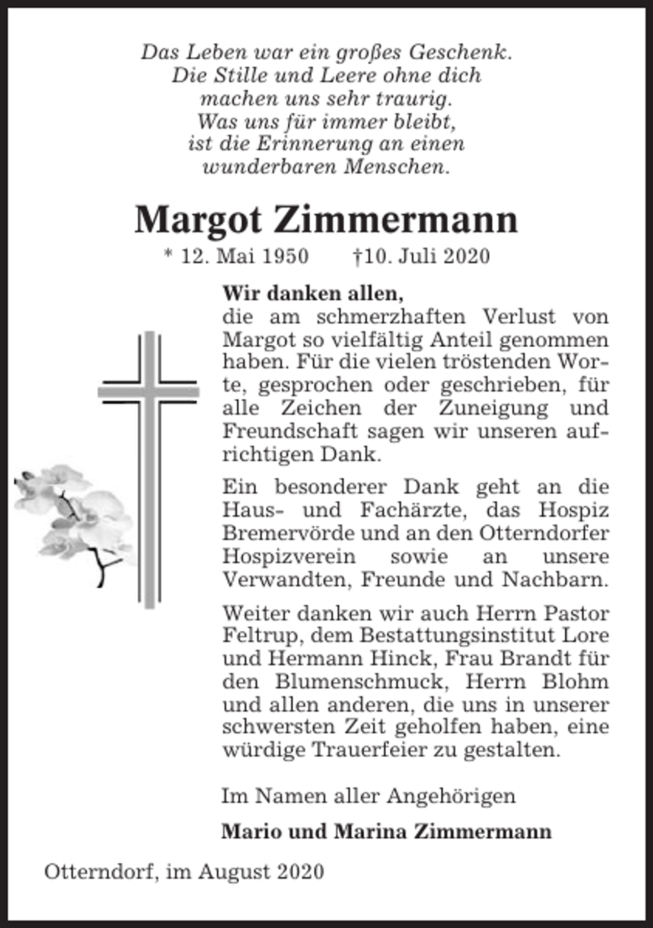<p>Das Leben war ein großes Geschenk.<br />Die Stille und Leere ohne dich<br />machen uns sehr traurig.<br />Was uns für immer bleibt,<br />ist die Erinnerung an einen<br />wunderbaren Menschen.</p><p>Margot Zimmermann<br />* 12. Mai 1950</p><p>†10. Juli 2020</p><p>Wir danken allen,<br />die am schmerzhaften Verlust von<br />Margot so vielfältig Anteil genommen<br />haben. Für die vielen tröstenden Worte, gesprochen oder geschrieben, für<br />alle Zeichen der Zuneigung und<br />Freundschaft sagen wir unseren aufrichtigen Dank.<br />Ein besonderer Dank geht an die<br />Haus- und Fachärzte, das Hospiz<br />Bremervörde und an den Otterndorfer<br />Hospizverein<br />sowie<br />an<br />unsere<br />Verwandten, Freunde und Nachbarn.<br />Weiter danken wir auch Herrn Pastor<br />Feltrup, dem Bestattungsinstitut Lore<br />und Hermann Hinck, Frau Brandt für<br />den Blumenschmuck, Herrn Blohm<br />und allen anderen, die uns in unserer<br />schwersten Zeit geholfen haben, eine<br />würdige Trauerfeier zu gestalten.<br />Im Namen aller Angehörigen<br />Mario und Marina Zimmermann<br />Otterndorf, im August 2020</p>