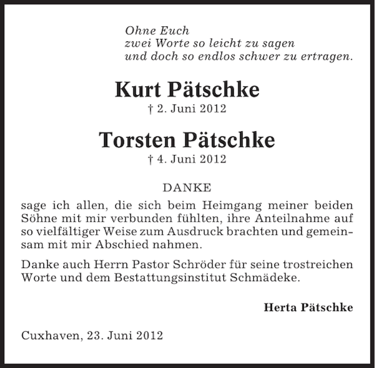 <p>Ohne Euch<br />zwei Worte so leicht zu sagen<br />und doch so endlos schwer zu ertragen.</p>
<p>Kurt Pätschke<br />† 2. Juni 2012</p>
<p>Torsten Pätschke<br />† 4. Juni 2012<br />DANKE<br />sage ich allen, die sich beim Heimgang meiner beiden<br />Söhne mit mir verbunden fühlten, ihre Anteilnahme auf<br />so vielfältiger Weise zum Ausdruck brachten und gemeinsam mit mir Abschied nahmen.<br />Danke auch Herrn Pastor Schröder für seine trostreichen<br />Worte und dem Bestattungsinstitut Schmädeke.<br />Herta Pätschke<br />Cuxhaven, 23. Juni 2012</p>