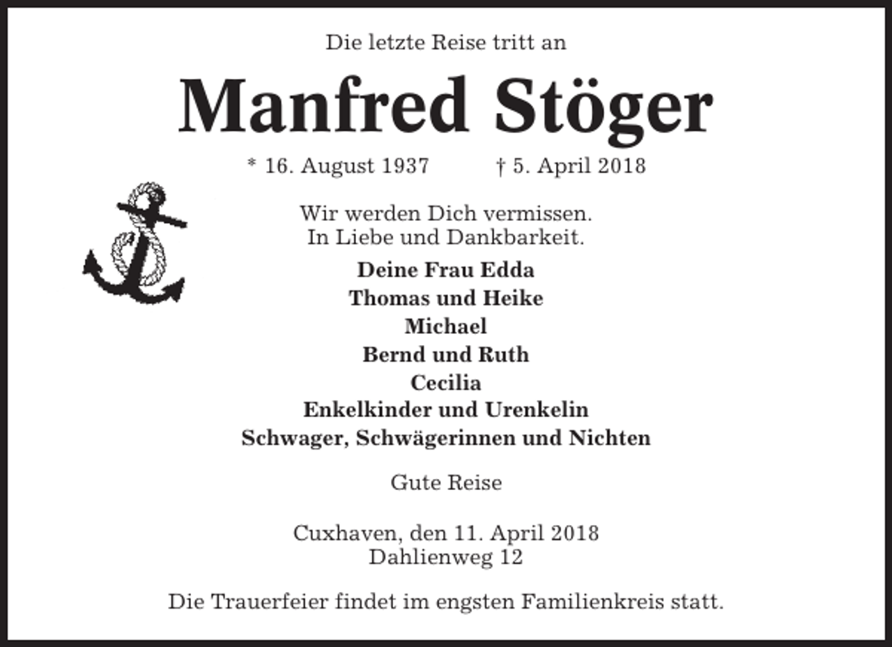<p>Die letzte Reise tritt an</p><p>Manfred Stöger<br />* 16. August 1937</p><p>† 5. April 2018</p><p>Wir werden Dich vermissen.<br />In Liebe und Dankbarkeit.<br />Deine Frau Edda<br />Thomas und Heike<br />Michael<br />Bernd und Ruth<br />Cecilia<br />Enkelkinder und Urenkelin<br />Schwager, Schwägerinnen und Nichten<br />Gute Reise<br />Cuxhaven, den 11. April 2018<br />Dahlienweg 12<br />Die Trauerfeier findet im engsten Familienkreis statt.</p>