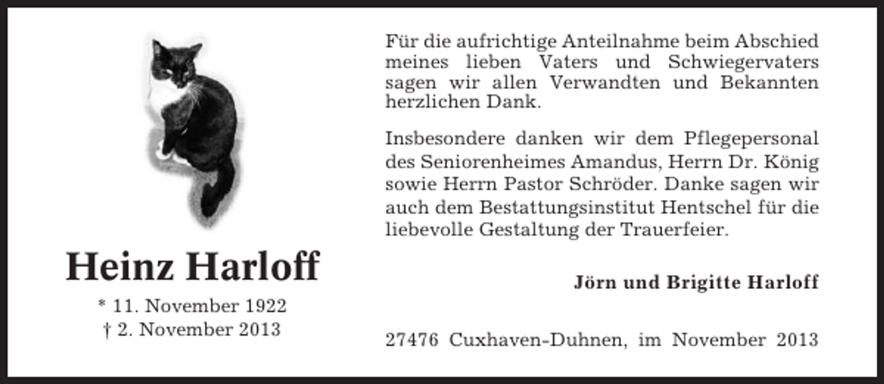 <p>Für die aufrichtige Anteilnahme beim Abschied<br />meines lieben Vaters und Schwiegervaters<br />sagen wir allen Verwandten und Bekannten<br />herzlichen Dank.<br />Insbesondere danken wir dem Pflegepersonal<br />des Seniorenheimes Amandus, Herrn Dr. König<br />sowie Herrn Pastor Schröder. Danke sagen wir<br />auch dem Bestattungsinstitut Hentschel für die<br />liebevolle Gestaltung der Trauerfeier.</p><p>Heinz Harloff<br />* 11. November 1922<br />† 2. November 2013</p><p>Jörn und Brigitte Harloff<br />27476 Cuxhaven-Duhnen, im November 2013</p>
