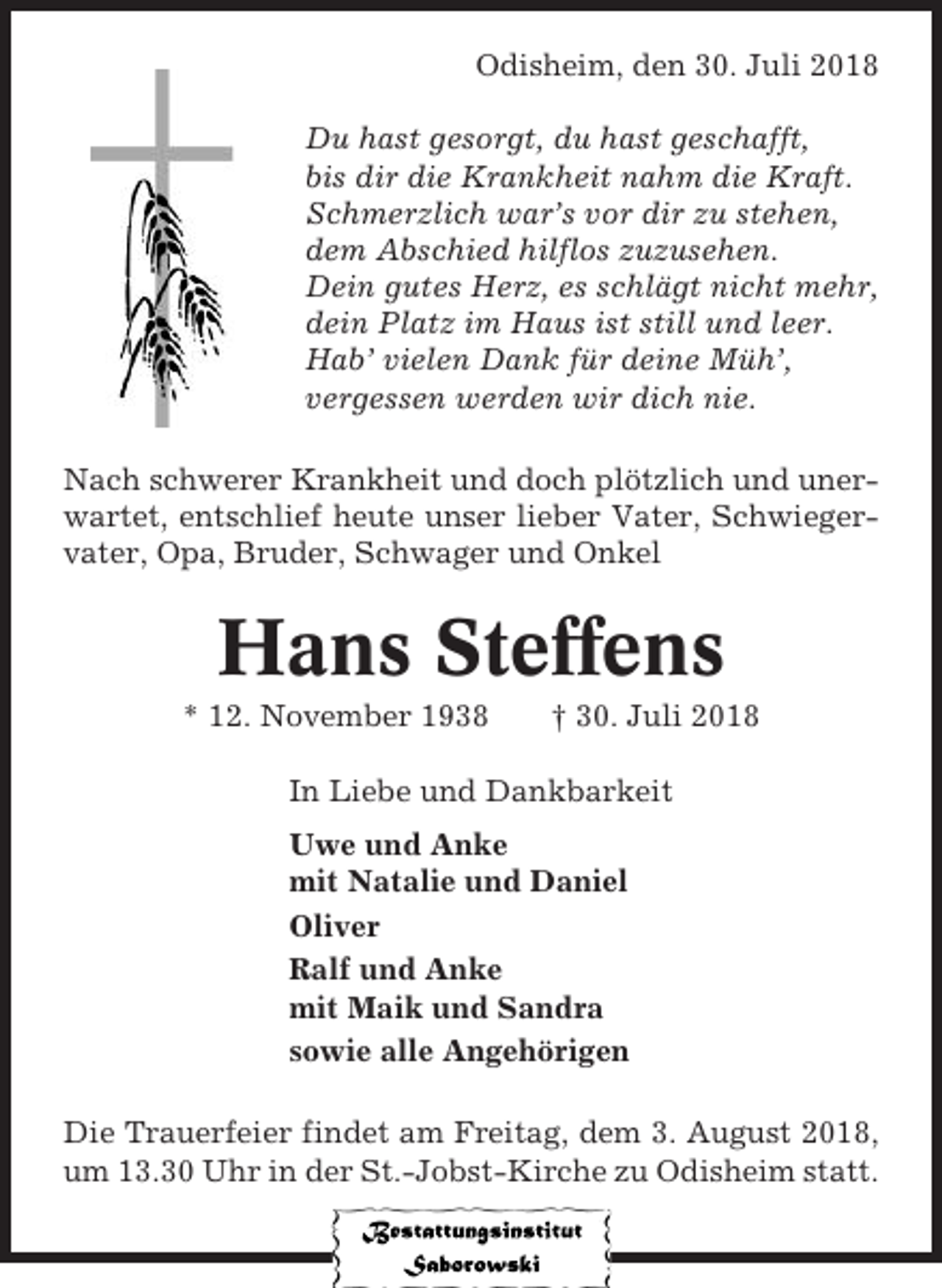 <p>Odisheim, den 30. Juli 2018<br />Du hast gesorgt, du hast geschafft,<br />bis dir die Krankheit nahm die Kraft.<br />Schmerzlich war’s vor dir zu stehen,<br />dem Abschied hilflos zuzusehen.<br />Dein gutes Herz, es schlägt nicht mehr,<br />dein Platz im Haus ist still und leer.<br />Hab’ vielen Dank für deine Müh’,<br />vergessen werden wir dich nie.<br />Nach schwerer Krankheit und doch plötzlich und unerwartet, entschlief heute unser lieber Vater, Schwiegervater, Opa, Bruder, Schwager und Onkel</p><p>Hans Steffens<br />* 12. November 1938</p><p>† 30. Juli 2018</p><p>In Liebe und Dankbarkeit<br />Uwe und Anke<br />mit Natalie und Daniel<br />Oliver<br />Ralf und Anke<br />mit Maik und Sandra<br />sowie alle Angehörigen<br />Die Trauerfeier findet am Freitag, dem 3. August 2018,<br />um 13.30 Uhr in der St.-Jobst-Kirche zu Odisheim statt.</p>