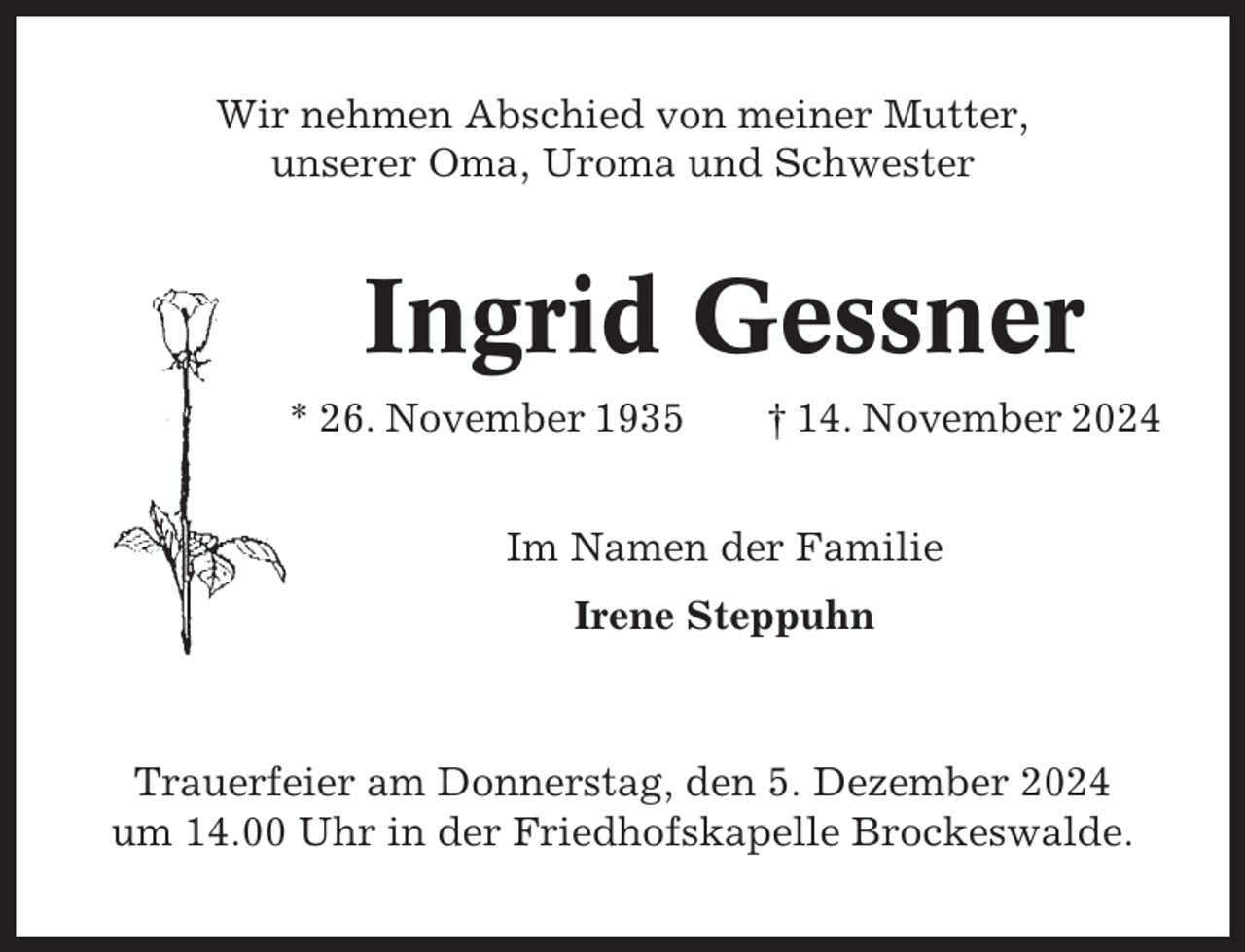 <p>Wir nehmen Abschied von meiner Mutter,<br />unserer Oma, Uroma und Schwester</p><p>Ingrid Gessner<br />* 26. November 1935</p><p>† 14. November 2024</p><p>Im Namen der Familie<br />Irene Steppuhn</p><p>Trauerfeier am Donnerstag, den 5. Dezember 2024<br />um 14.00 Uhr in der Friedhofskapelle Brockeswalde.</p>