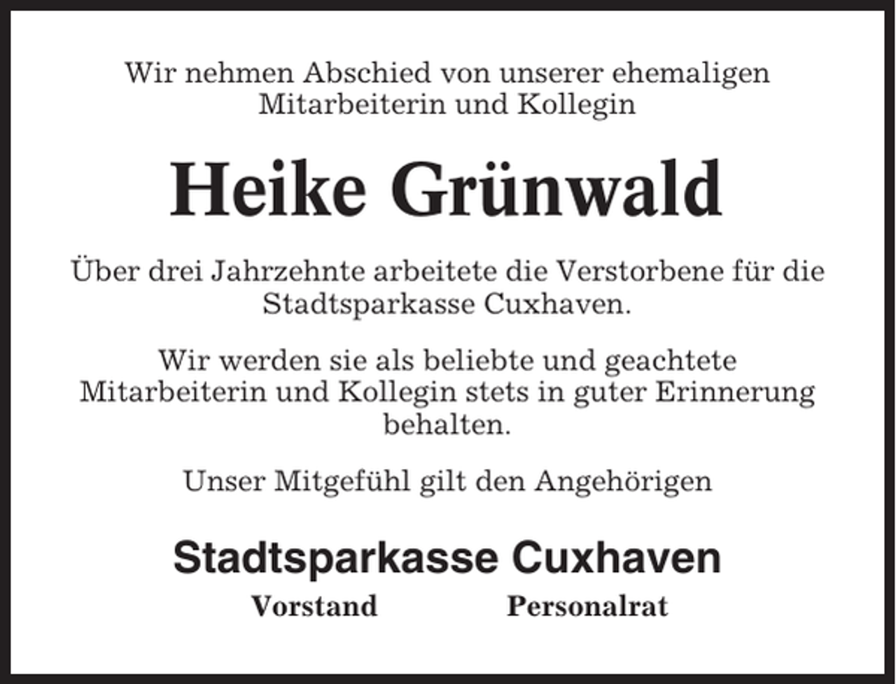 <p>Wir nehmen Abschied von unserer ehemaligen<br />Mitarbeiterin und Kollegin</p><p>Heike Grünwald<br />Über drei Jahrzehnte arbeitete die Verstorbene für die<br />Stadtsparkasse Cuxhaven.<br />Wir werden sie als beliebte und geachtete<br />Mitarbeiterin und Kollegin stets in guter Erinnerung<br />behalten.<br />Unser Mitgefühl gilt den Angehörigen</p><p>Stadtsparkasse Cuxhaven<br />Vorstand</p><p>Personalrat</p>