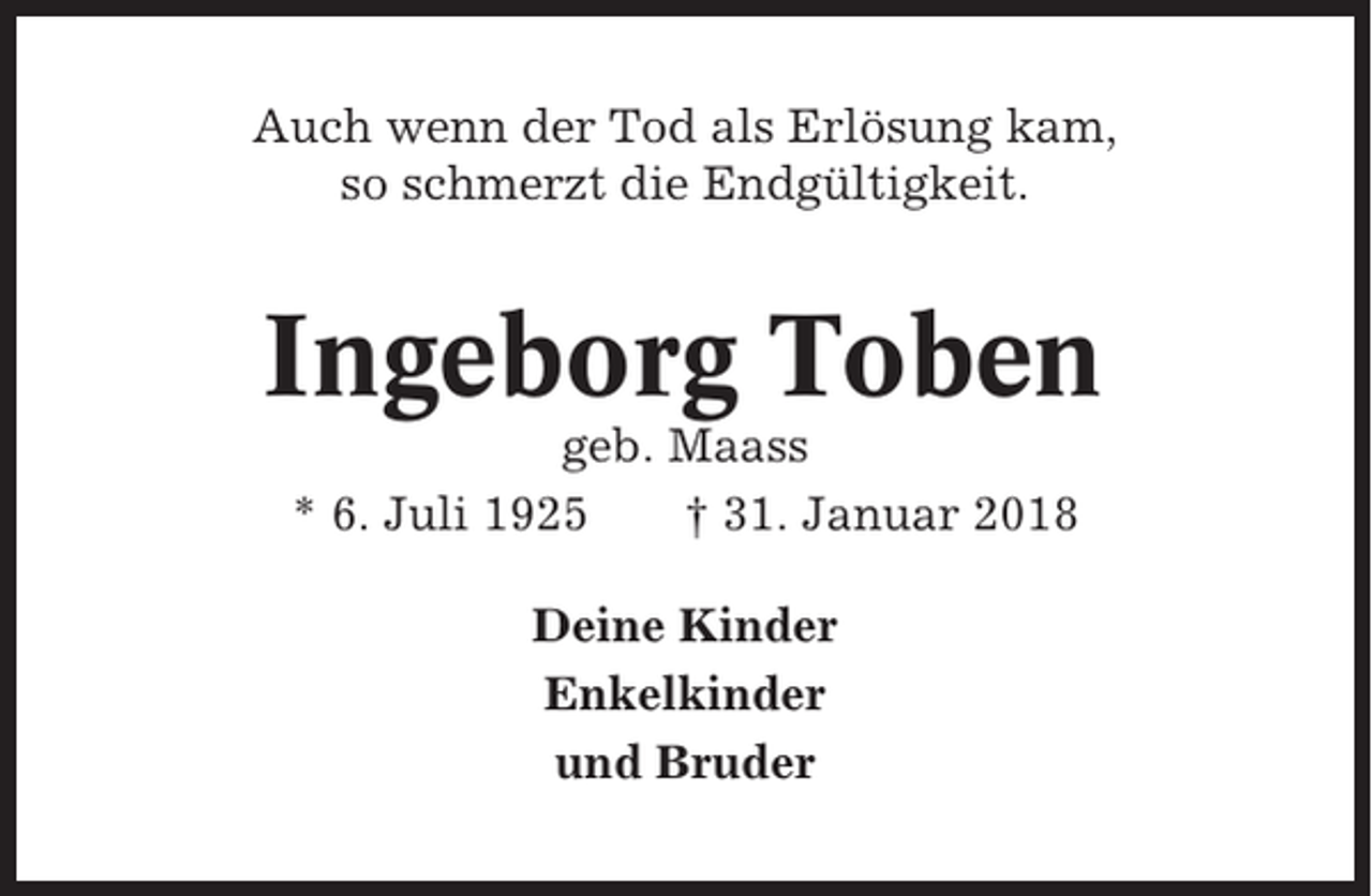 <p>Auch wenn der Tod als Erlösung kam,<br />so schmerzt die Endgültigkeit.</p><p>Ingeborg Toben<br />geb. Maass<br />* 6. Juli 1925<br />† 31. Januar 2018<br />Deine Kinder<br />Enkelkinder<br />und Bruder</p>