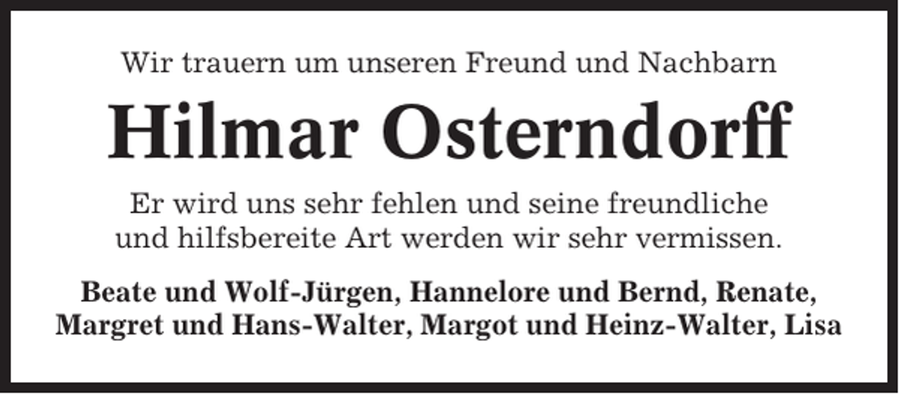 <p>Wir trauern um unseren Freund und Nachbarn</p><p>Hilmar Osterndorff<br />Er wird uns sehr fehlen und seine freundliche<br />und hilfsbereite Art werden wir sehr vermissen.<br />Beate und Wolf-Jürgen, Hannelore und Bernd, Renate,<br />Margret und Hans-Walter, Margot und Heinz-Walter, Lisa</p>