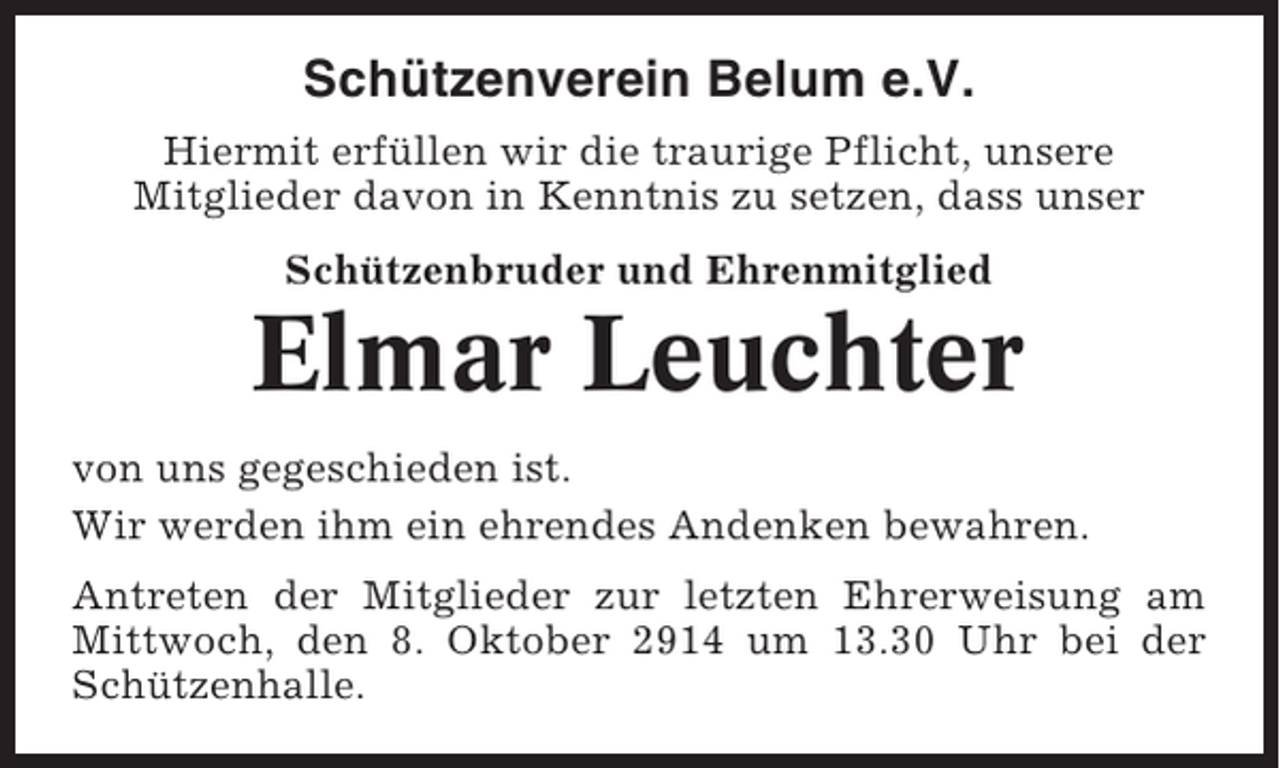 <p>Schützenverein Belum e.V.<br />Hiermit erfüllen wir die traurige Pflicht, unsere<br />Mitglieder davon in Kenntnis zu setzen, dass unser<br />Schützenbruder und Ehrenmitglied</p><p>Elmar Leuchter<br />von uns gegeschieden ist.<br />Wir werden ihm ein ehrendes Andenken bewahren.<br />Antreten der Mitglieder zur letzten Ehrerweisung am<br />Mittwoch, den 8. Oktober 2914 um 13.30 Uhr bei der<br />Schützenhalle.</p>