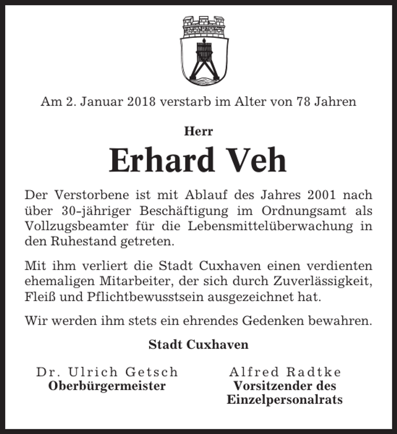 <p>Am 2. Januar 2018 verstarb im Alter von 78 Jahren<br />Herr</p><p>Erhard Veh<br />Der Verstorbene ist mit Ablauf des Jahres 2001 nach<br />über 30-jähriger Beschäftigung im Ordnungsamt als<br />Vollzugsbeamter für die Lebensmittelüberwachung in<br />den Ruhestand getreten.<br />Mit ihm verliert die Stadt Cuxhaven einen verdienten<br />ehemaligen Mitarbeiter, der sich durch Zuverlässigkeit,<br />Fleiß und Pflichtbewusstsein ausgezeichnet hat.<br />Wir werden ihm stets ein ehrendes Gedenken bewahren.<br />Stadt Cuxhaven<br />Dr. Ulrich Getsch<br />Oberbürgermeister</p><p>Alfred Radtke<br />Vorsitzender des<br />Einzelpersonalrats</p>
