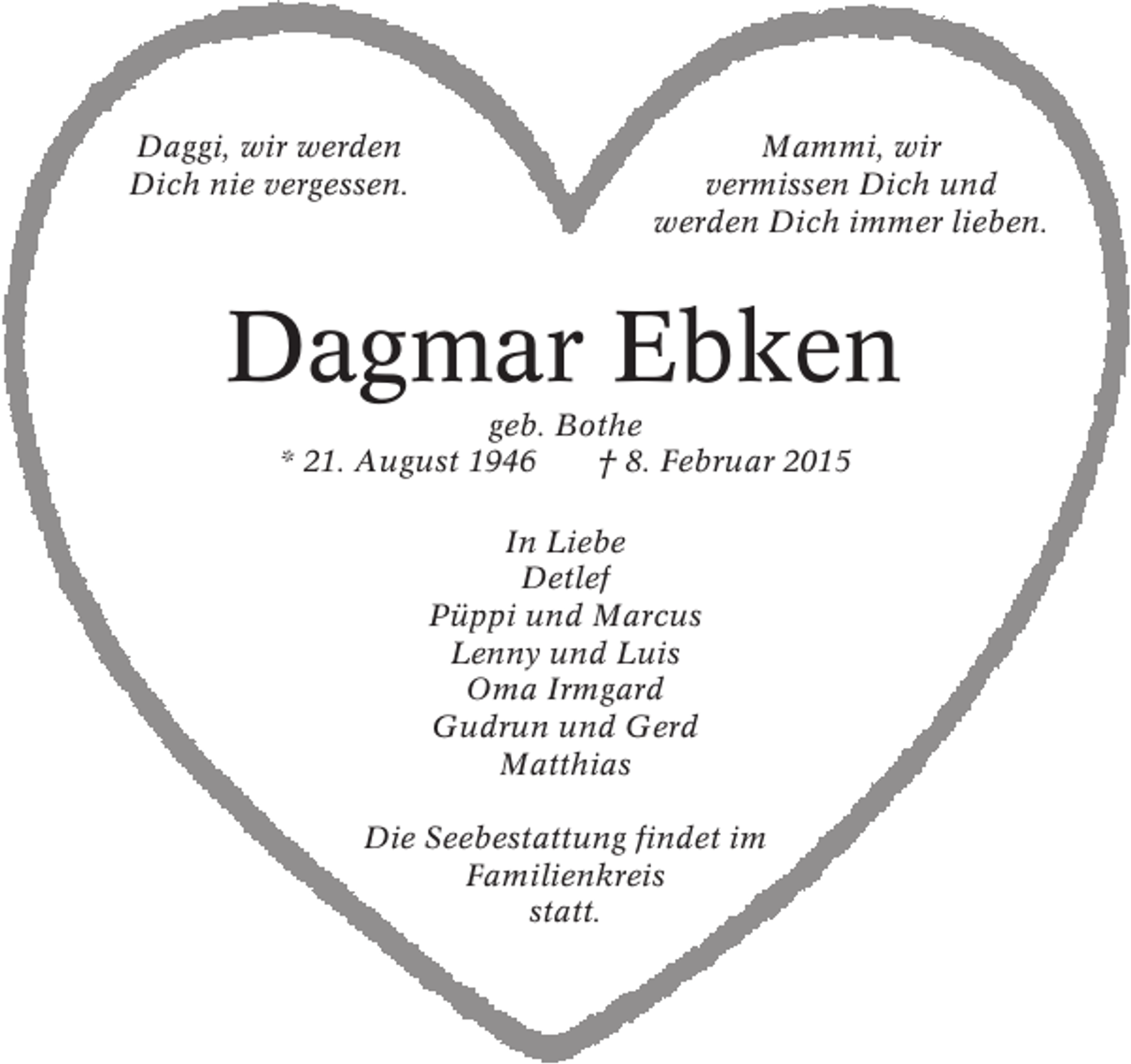 <p>Daggi, wir werden<br />Dich nie vergessen.</p><p>Mammi, wir<br />vermissen Dich und<br />werden Dich immer lieben.</p><p>Dagmar Ebken<br />geb. Bothe<br />* 21. August 1946<br />† 8. Februar 2015<br />In Liebe<br />Detlef<br />Püppi und Marcus<br />Lenny und Luis<br />Oma Irmgard<br />Gudrun und Gerd<br />Matthias<br />Die Seebestattung findet im<br />Familienkreis<br />statt.</p>
