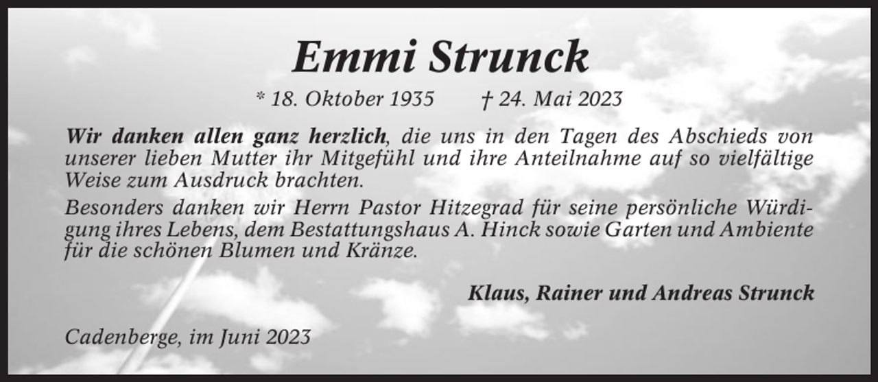 <p>Emmi Strunck<br />* 18. Oktober 1935</p><p>† 24. Mai 2023</p><p>Wir danken allen ganz herzlich, die uns in den Tagen des Abschieds von<br />unserer lieben Mutter ihr Mitgefühl und ihre Anteilnahme auf so vielfältige<br />Weise zum Ausdruck brachten.<br />Besonders danken wir Herrn Pastor Hitzegrad für seine persönliche Würdigung ihres Lebens, dem Bestattungshaus A. Hinck sowie Garten und Ambiente<br />für die schönen Blumen und Kränze.<br />Klaus, Rainer und Andreas Strunck<br />Cadenberge, im Juni 2023</p>