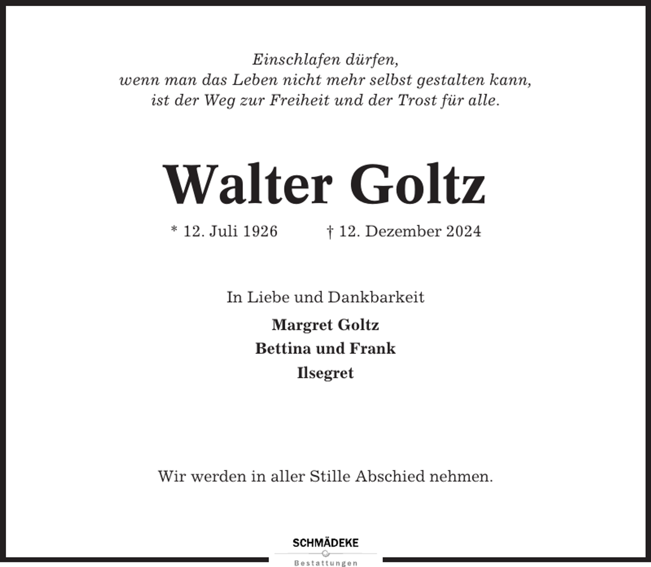 <p>Einschlafen dürfen,<br />wenn man das Leben nicht mehr selbst gestalten kann,<br />ist der Weg zur Freiheit und der Trost für alle.</p><p>Walter Goltz<br />* 12. Juli 1926</p><p>† 12. Dezember 2024</p><p>In Liebe und Dankbarkeit<br />Margret Goltz<br />Bettina und Frank<br />Ilsegret</p><p>Wir werden in aller Stille Abschied nehmen.</p>