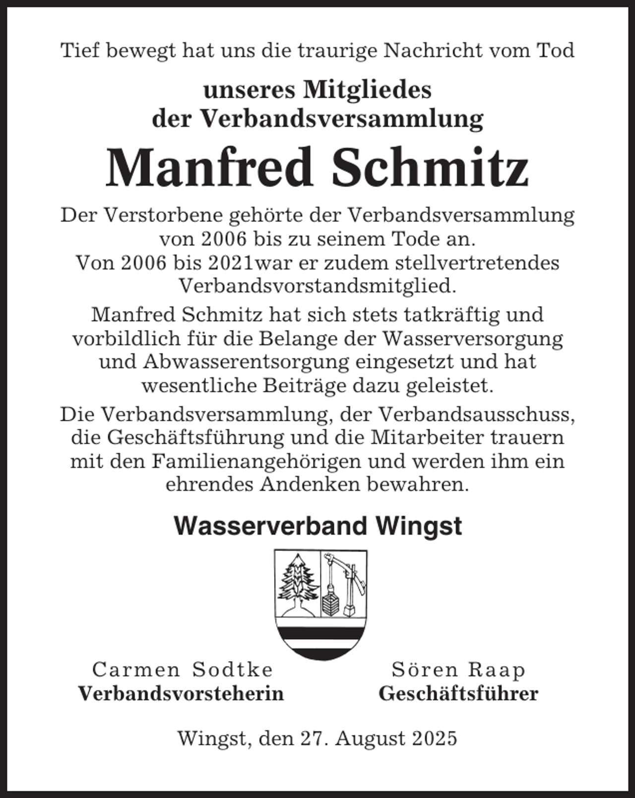 <p>Tief bewegt hat uns die traurige Nachricht vom Tod</p><p>unseres Mitgliedes<br />der Verbandsversammlung</p><p>Manfred Schmitz<br />Der Verstorbene gehörte der Verbandsversammlung<br />von 2006 bis zu seinem Tode an.<br />Von 2006 bis 2021war er zudem stellvertretendes<br />Verbandsvorstandsmitglied.<br />Manfred Schmitz hat sich stets tatkräftig und<br />vorbildlich für die Belange der Wasserversorgung<br />und Abwasserentsorgung eingesetzt und hat<br />wesentliche Beiträge dazu geleistet.<br />Die Verbandsversammlung, der Verbandsausschuss,<br />die Geschäftsführung und die Mitarbeiter trauern<br />mit den Familienangehörigen und werden ihm ein<br />ehrendes Andenken bewahren.</p><p>Wasserverband Wingst</p><p>Carmen Sodtke<br />Verbandsvorsteherin</p><p>Sören Raap<br />Geschäftsführer</p><p>Wingst, den 27. August 2025</p>