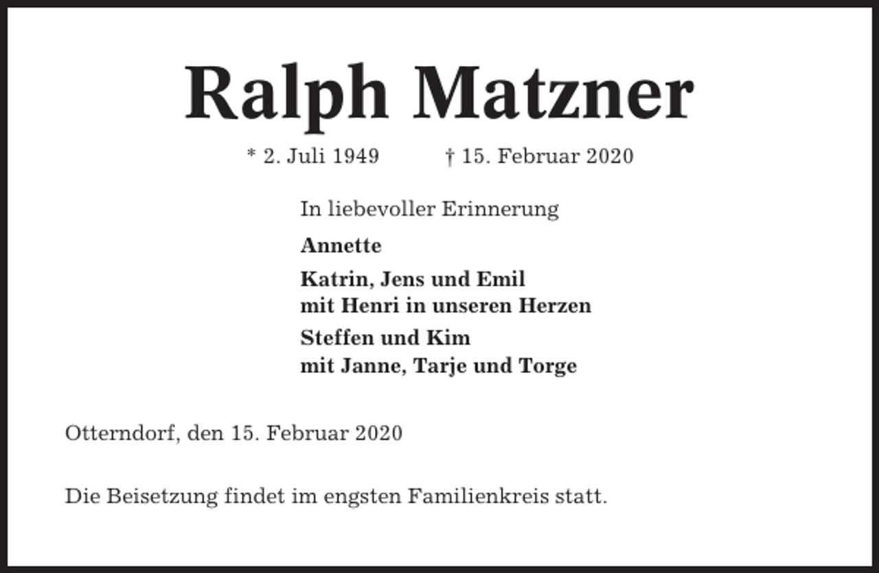 <p>Ralph Matzner<br />* 2. Juli 1949</p><p>† 15. Februar 2020</p><p>In liebevoller Erinnerung<br />Annette<br />Katrin, Jens und Emil<br />mit Henri in unseren Herzen<br />Steffen und Kim<br />mit Janne, Tarje und Torge<br />Otterndorf, den 15. Februar 2020<br />Die Beisetzung findet im engsten Familienkreis statt.</p>