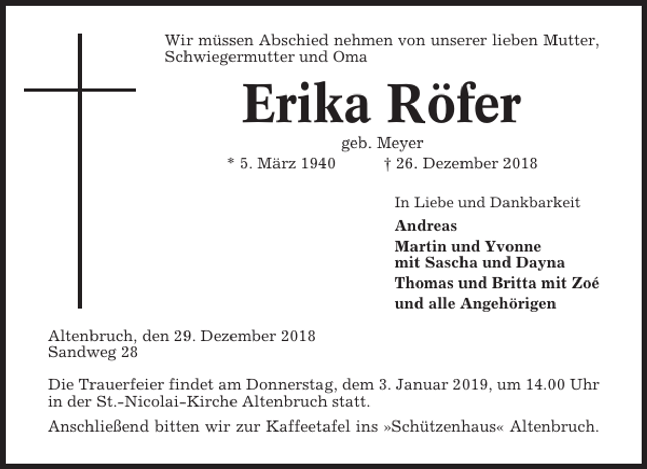 <p>Wir müssen Abschied nehmen von unserer lieben Mutter,<br />Schwiegermutter und Oma</p><p>Erika Röfer<br />* 5. März 1940</p><p>geb. Meyer<br />† 26. Dezember 2018<br />In Liebe und Dankbarkeit</p><p>Andreas<br />Martin und Yvonne<br />mit Sascha und Dayna<br />Thomas und Britta mit Zoé<br />und alle Angehörigen<br />Altenbruch, den 29. Dezember 2018<br />Sandweg 28<br />Die Trauerfeier findet am Donnerstag, dem 3. Januar 2019, um 14.00 Uhr<br />in der St.-Nicolai-Kirche Altenbruch statt.<br />Anschließend bitten wir zur Kaffeetafel ins »Schützenhaus« Altenbruch.</p>