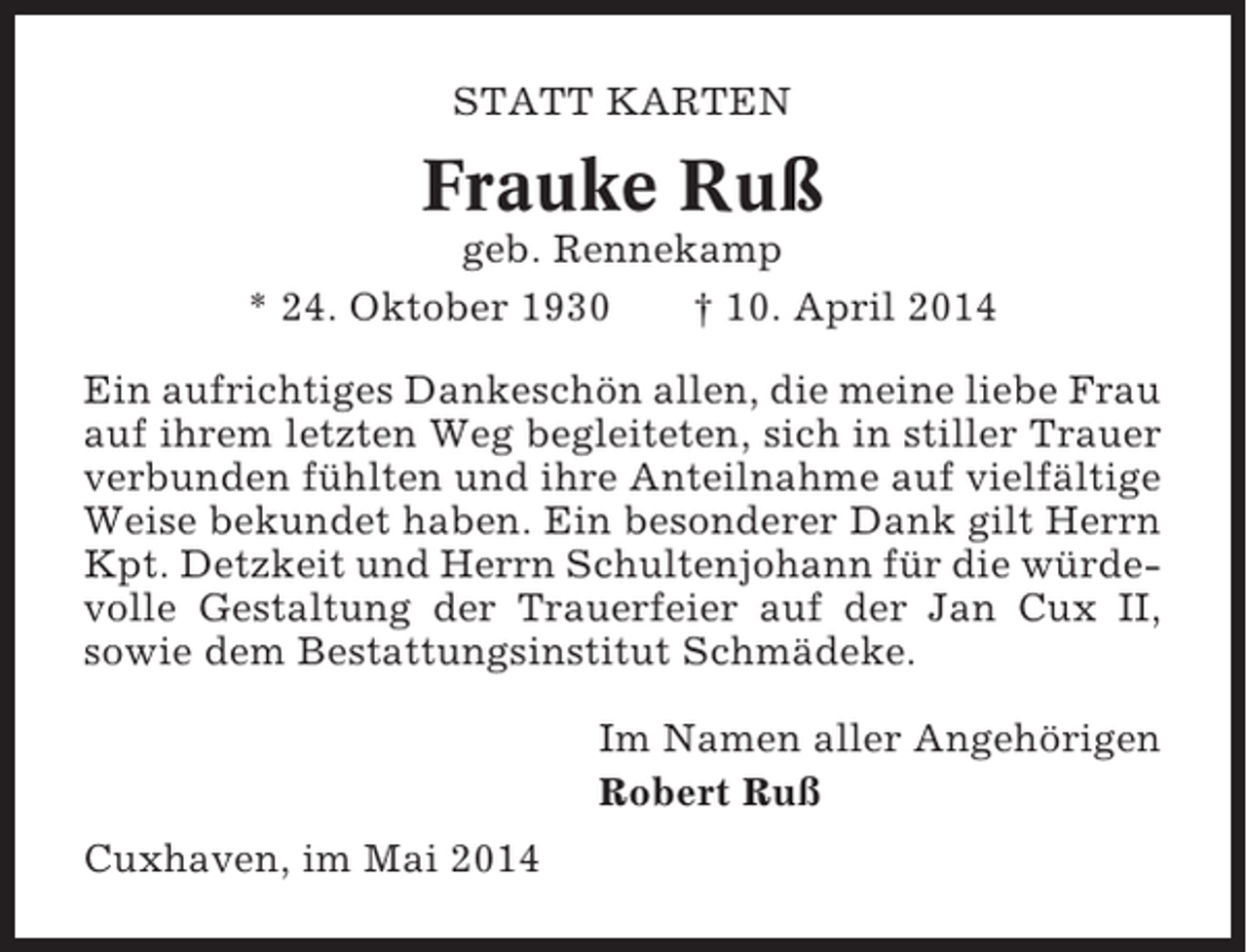 <p>STATT KARTEN</p><p>Frauke Ruß<br />geb. Rennekamp<br />* 24. Oktober 1930<br />† 10. April 2014<br />Ein aufrichtiges Dankeschön allen, die meine liebe Frau<br />auf ihrem letzten Weg begleiteten, sich in stiller Trauer<br />verbunden fühlten und ihre Anteilnahme auf vielfältige<br />Weise bekundet haben. Ein besonderer Dank gilt Herrn<br />Kpt. Detzkeit und Herrn Schultenjohann für die würdevolle Gestaltung der Trauerfeier auf der Jan Cux II,<br />sowie dem Bestattungsinstitut Schmädeke.<br />Im Namen aller Angehörigen<br />Robert Ruß<br />Cuxhaven, im Mai 2014</p>