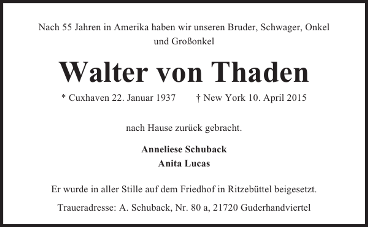 <p>Nach 55 Jahren in Amerika haben wir unseren Bruder, Schwager, Onkel<br />und Großonkel</p><p>Walter von Thaden<br />* Cuxhaven 22. Januar 1937</p><p>† New York 10. April 2015</p><p>nach Hause zurück gebracht.<br />Anneliese Schuback<br />Anita Lucas<br />Er wurde in aller Stille auf dem Friedhof in Ritzebüttel beigesetzt.<br />Traueradresse: A. Schuback, Nr. 80 a, 21720 Guderhandviertel</p>