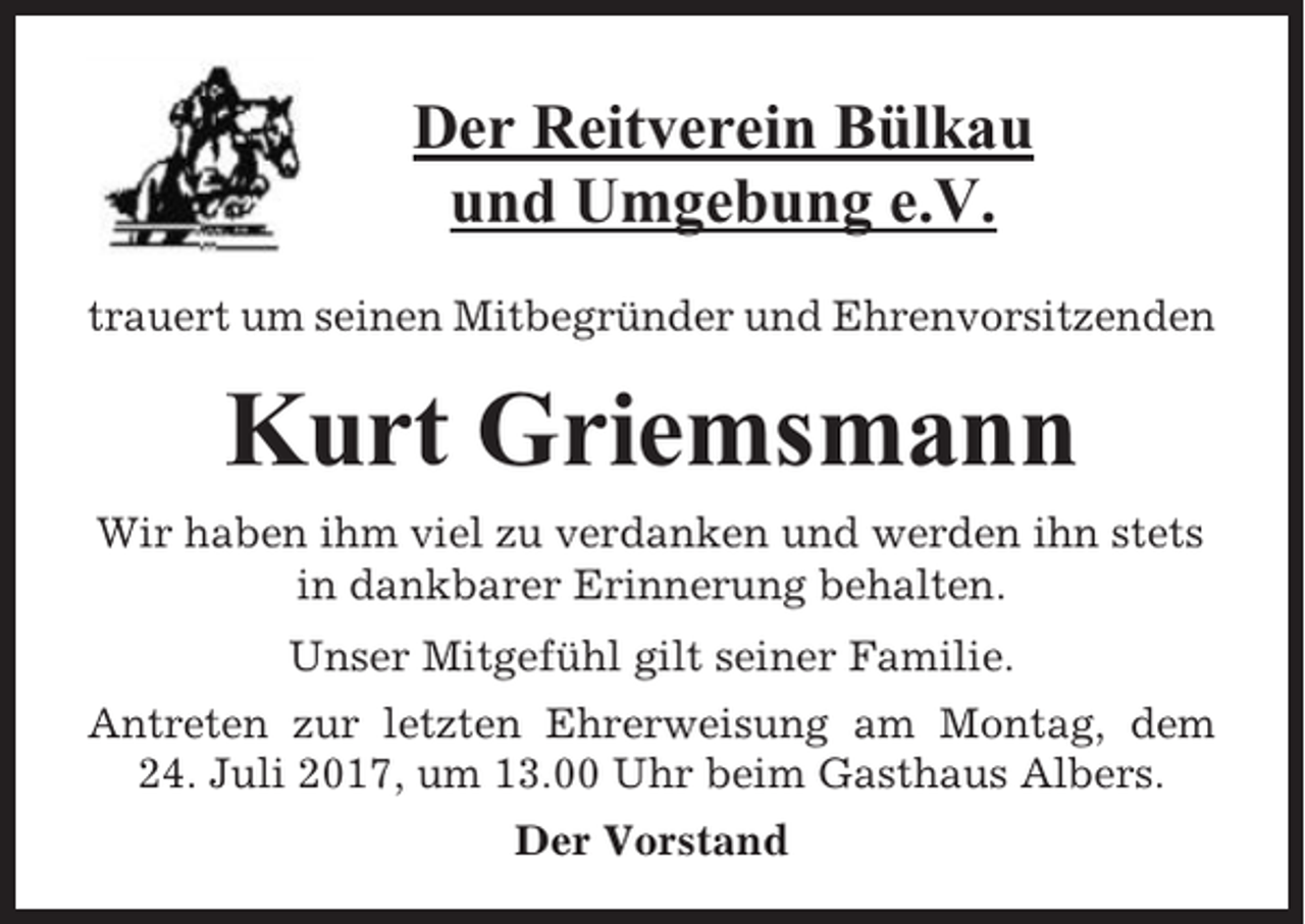 <p>Der Reitverein Bülkau<br />und Umgebung e.V.<br />trauert um seinen Mitbegründer und Ehrenvorsitzenden</p><p>Kurt Griemsmann<br />Wir haben ihm viel zu verdanken und werden ihn stets<br />in dankbarer Erinnerung behalten.<br />Unser Mitgefühl gilt seiner Familie.<br />Antreten zur letzten Ehrerweisung am Montag, dem<br />24. Juli 2017, um 13.00 Uhr beim Gasthaus Albers.<br />Der Vorstand</p>