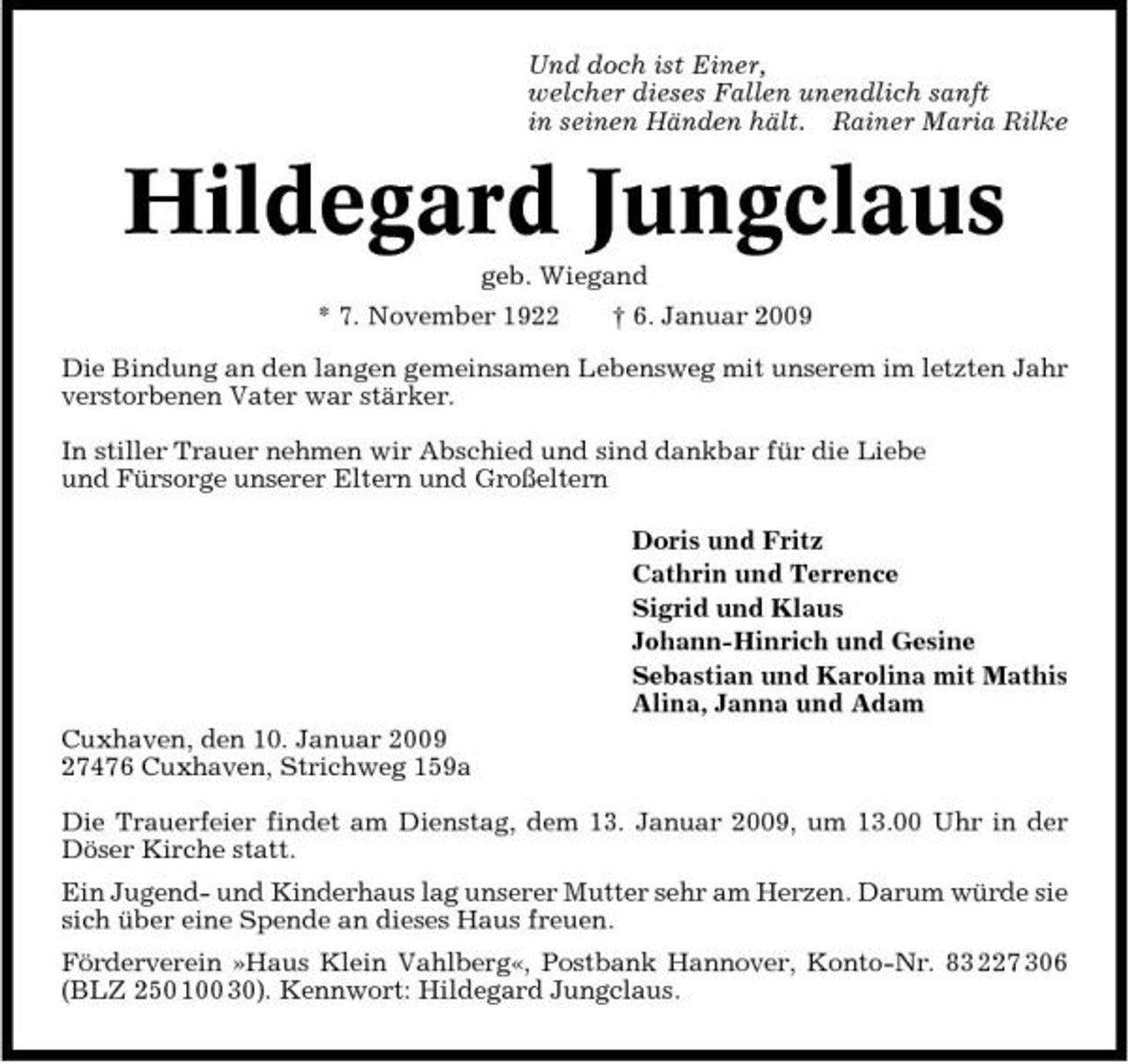 <p>Und doch ist Einer, welcher dieses Fallen unendlich sanft in seinen Händen hält. Rainer Maria Rilke</p><p>Hildegard Jungclaus<br />geb. Wiegand * 7. November 1922 † 6. Januar 2009 Die Bindung an den langen gemeinsamen Lebensweg mit unserem im letzten Jahr verstorbenen Vater war stärker. In stiller Trauer nehmen wir Abschied und sind dankbar für die Liebe und Fürsorge unserer Eltern und Großeltern Doris und Fritz Cathrin und Terrence Sigrid und Klaus Johann-Hinrich und Gesine Sebastian und Karolina mit Mathis Alina, Janna und Adam Cuxhaven, den 10. Januar 2009 27476 Cuxhaven, Strichweg 159a Die Trauerfeier findet am Dienstag, dem 13. Januar 2009, um 13.00 Uhr in der Döser Kirche statt. Ein Jugend- und Kinderhaus lag unserer Mutter sehr am Herzen. Darum würde sie sich über eine Spende an dieses Haus freuen. Förderverein »Haus Klein Vahlberg«, Postbank Hannover, Konto-Nr. 83 227 306 (BLZ 250 100 30). Kennwort: Hildegard Jungclaus.</p>