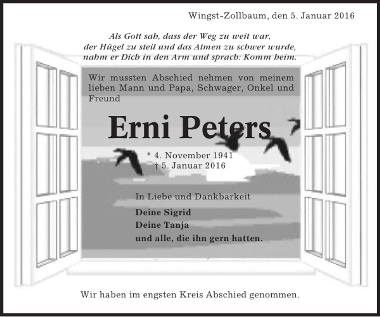 <p>Wingst-Zollbaum, den 5. Januar 2016<br />Als Gott sah, dass der Weg zu weit war,<br />der Hügel zu steil und das Atmen zu schwer wurde,<br />nahm er Dich in den Arm und sprach: Komm heim.<br />Wir mussten Abschied nehmen von meinem<br />lieben Mann und Papa, Schwager, Onkel und<br />Freund</p><p>Erni Peters<br />* 4. November 1941<br />† 5. Januar 2016<br />In Liebe und Dankbarkeit<br />Deine Sigrid<br />Deine Tanja<br />und alle, die ihn gern hatten.</p><p>Wir haben im engsten Kreis Abschied genommen.</p>