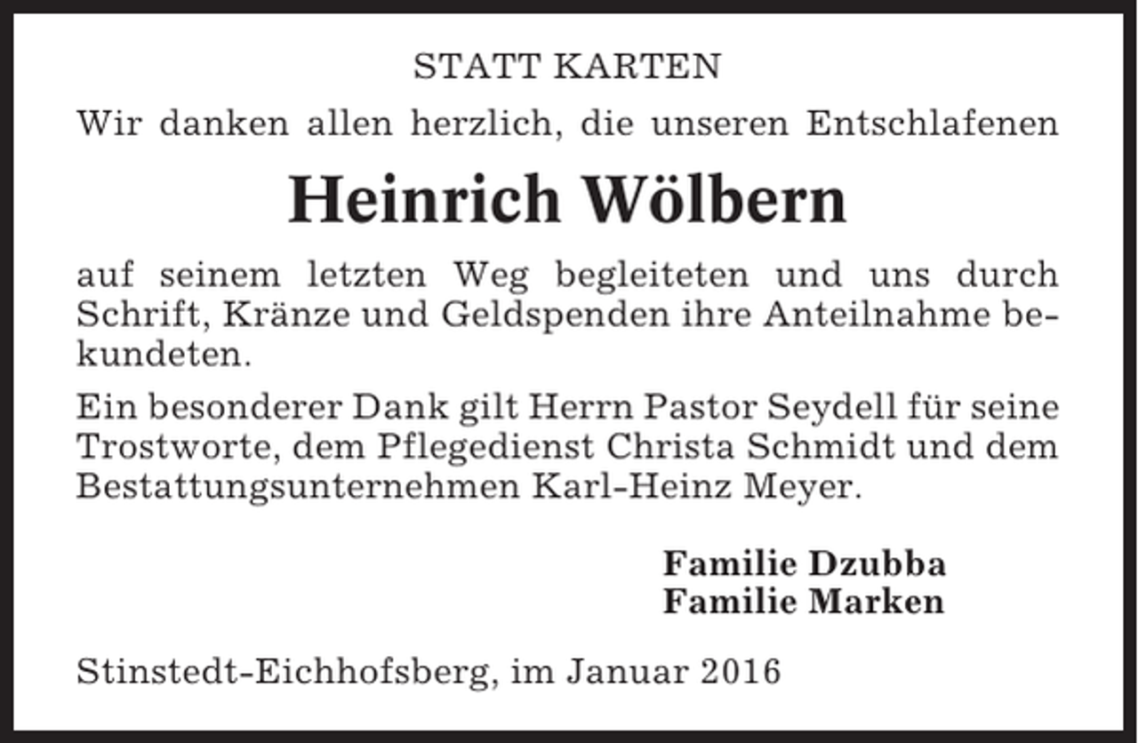 <p>STATT KARTEN<br />Wir danken allen herzlich, die unseren Entschlafenen</p><p>Heinrich Wölbern<br />auf seinem letzten Weg begleiteten und uns durch<br />Schrift, Kränze und Geldspenden ihre Anteilnahme bekundeten.<br />Ein besonderer Dank gilt Herrn Pastor Seydell für seine<br />Trostworte, dem Pflegedienst Christa Schmidt und dem<br />Bestattungsunternehmen Karl-Heinz Meyer.<br />Familie Dzubba<br />Familie Marken<br />Stinstedt-Eichhofsberg, im Januar 2016</p>