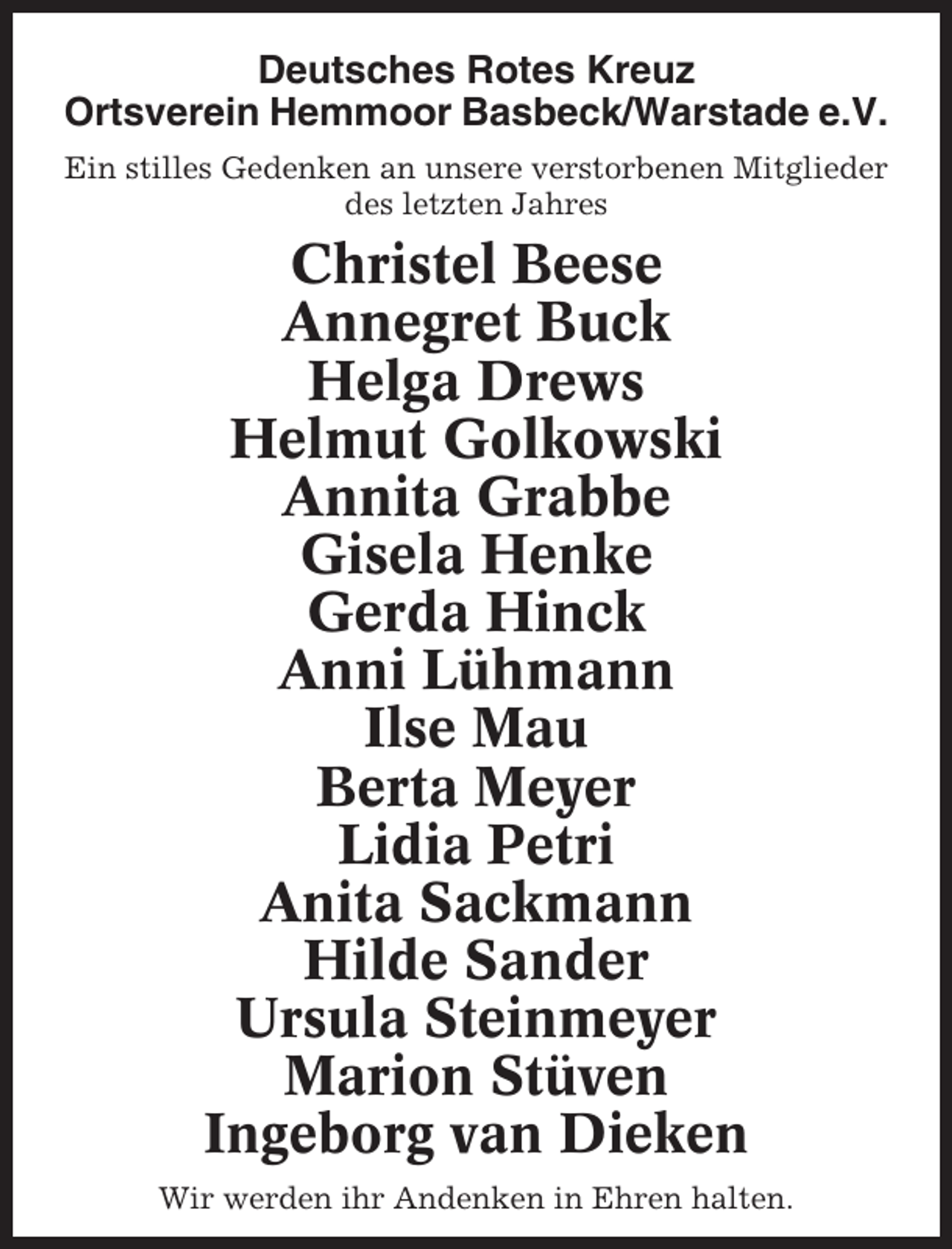 <p>Deutsches Rotes Kreuz<br />Ortsverein Hemmoor Basbeck/Warstade e.V.<br />Ein stilles Gedenken an unsere verstorbenen Mitglieder<br />des letzten Jahres</p><p>Christel Beese<br />Annegret Buck<br />Helga Drews<br />Helmut Golkowski<br />Annita Grabbe<br />Gisela Henke<br />Gerda Hinck<br />Anni Lühmann<br />Ilse Mau<br />Berta Meyer<br />Lidia Petri<br />Anita Sackmann<br />Hilde Sander<br />Ursula Steinmeyer<br />Marion Stüven<br />Ingeborg van Dieken<br />Wir werden ihr Andenken in Ehren halten.</p>
