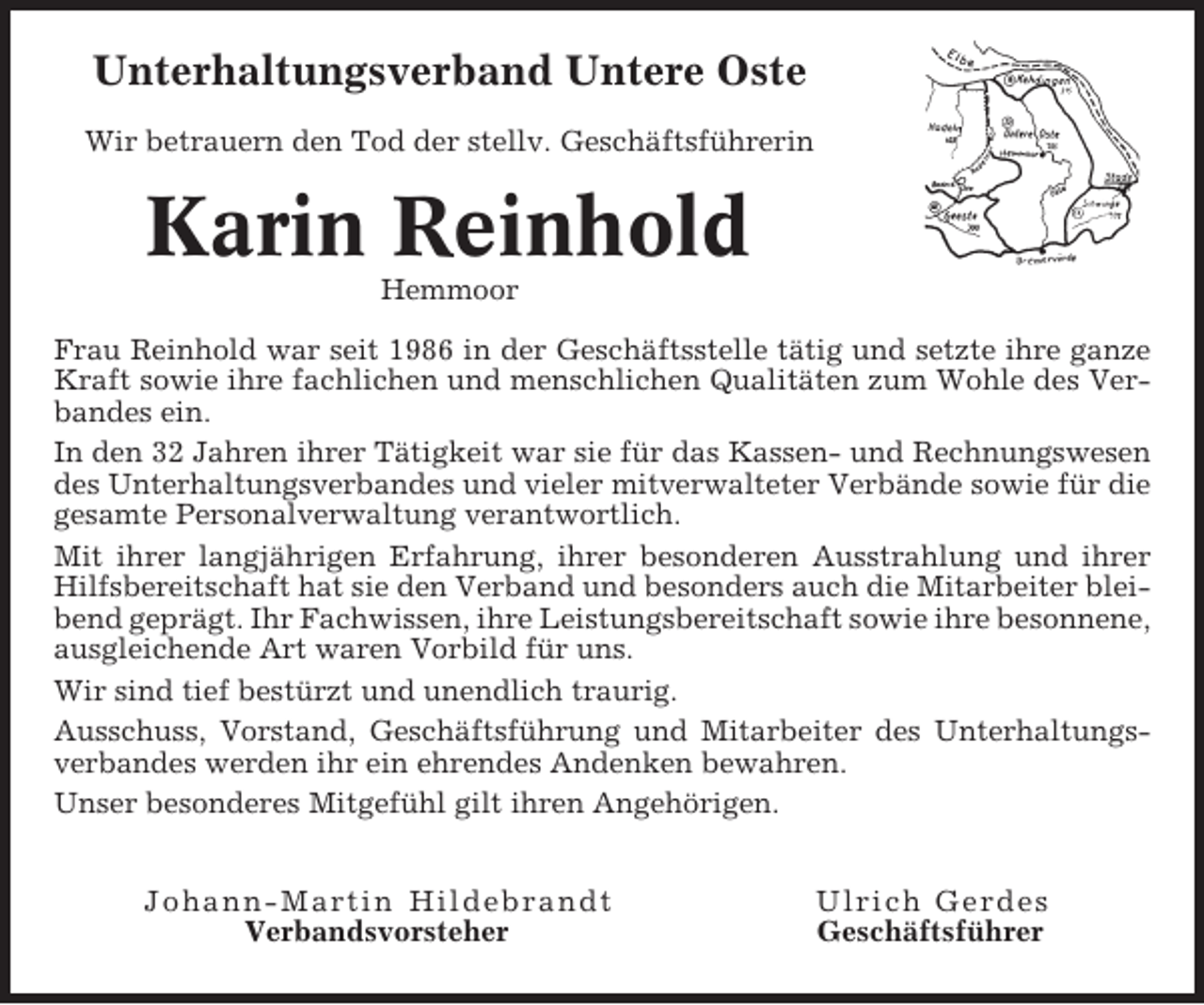 <p>Unterhaltungsverband Untere Oste<br />Wir betrauern den Tod der stellv. Geschäftsführerin</p><p>Karin Reinhold<br />Hemmoor<br />Frau Reinhold war seit 1986 in der Geschäftsstelle tätig und setzte ihre ganze<br />Kraft sowie ihre fachlichen und menschlichen Qualitäten zum Wohle des Verbandes ein.<br />In den 32 Jahren ihrer Tätigkeit war sie für das Kassen- und Rechnungswesen<br />des Unterhaltungsverbandes und vieler mitverwalteter Verbände sowie für die<br />gesamte Personalverwaltung verantwortlich.<br />Mit ihrer langjährigen Erfahrung, ihrer besonderen Ausstrahlung und ihrer<br />Hilfsbereitschaft hat sie den Verband und besonders auch die Mitarbeiter bleibend geprägt. Ihr Fachwissen, ihre Leistungsbereitschaft sowie ihre besonnene,<br />ausgleichende Art waren Vorbild für uns.<br />Wir sind tief bestürzt und unendlich traurig.<br />Ausschuss, Vorstand, Geschäftsführung und Mitarbeiter des Unterhaltungsverbandes werden ihr ein ehrendes Andenken bewahren.<br />Unser besonderes Mitgefühl gilt ihren Angehörigen.<br />Jo h an n -Martin Hi l debrandt<br />Verbandsvorsteher</p><p>Ulrich Gerdes<br />Geschäftsführer</p>