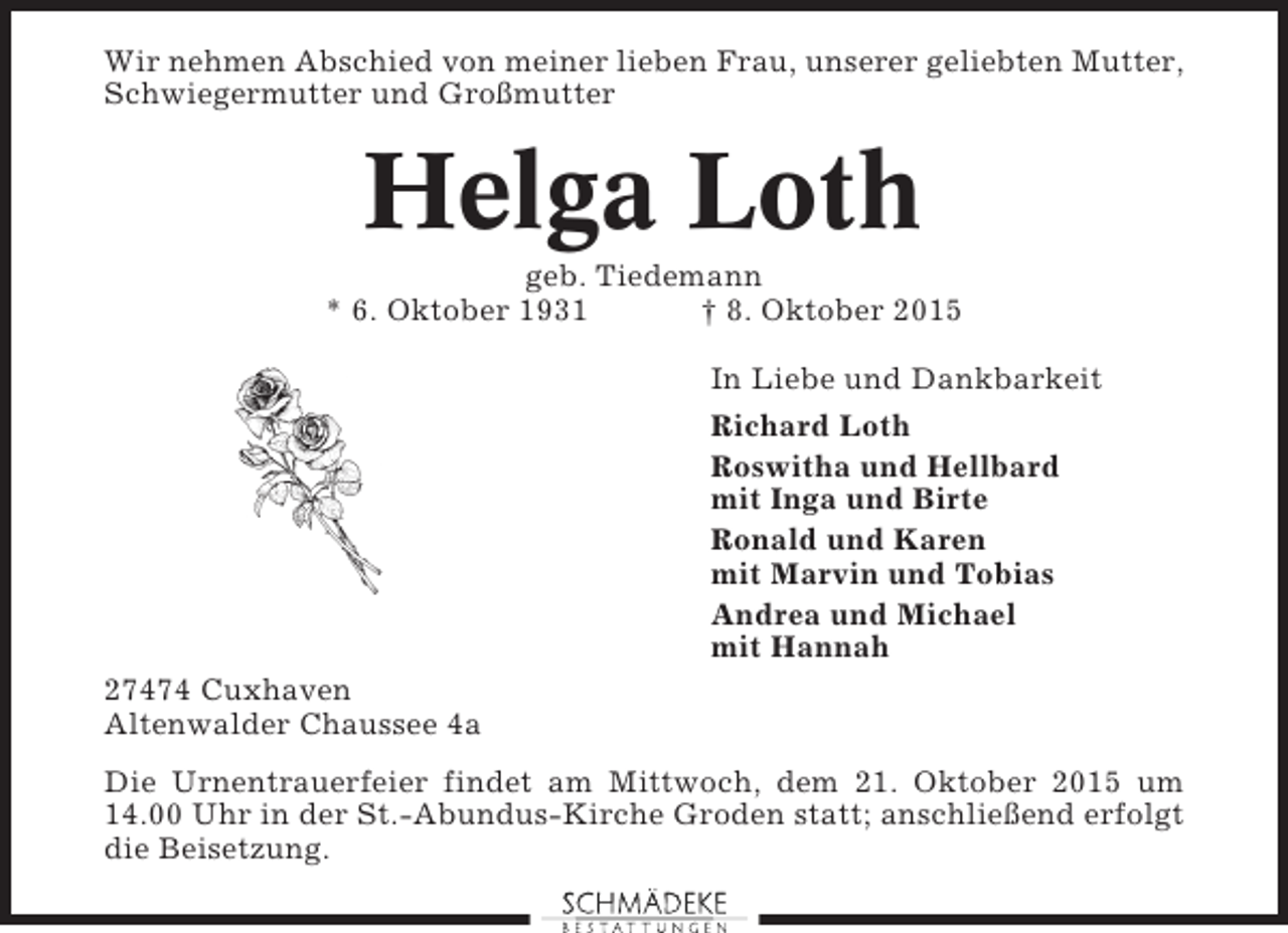 <p>Wir nehmen Abschied von meiner lieben Frau, unserer geliebten Mutter,<br />Schwiegermutter und Großmutter</p><p>Helga Loth<br />geb. Tiedemann<br />* 6. Oktober 1931<br />† 8. Oktober 2015<br />In Liebe und Dankbarkeit<br />Richard Loth<br />Roswitha und Hellbard<br />mit Inga und Birte<br />Ronald und Karen<br />mit Marvin und Tobias<br />Andrea und Michael<br />mit Hannah<br />27474 Cuxhaven<br />Altenwalder Chaussee 4a<br />Die Urnentrauerfeier findet am Mittwoch, dem 21. Oktober 2015 um<br />14.00 Uhr in der St.-Abundus-Kirche Groden statt; anschließend erfolgt<br />die Beisetzung.</p>