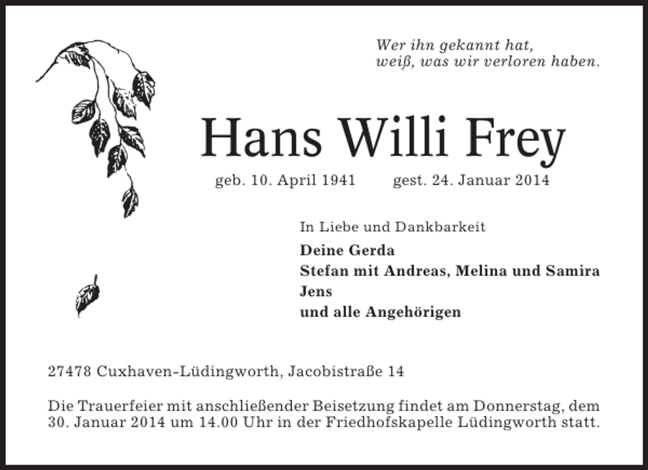 <p>Wer ihn gekannt hat,<br />weiß, was wir verloren haben.</p><p>Hans Willi Frey<br />geb. 10. April 1941</p><p>gest. 24. Januar 2014</p><p>In Liebe und Dankbarkeit</p><p>Deine Gerda<br />Stefan mit Andreas, Melina und Samira<br />Jens<br />und alle Angehörigen</p><p>27478 Cuxhaven-Lüdingworth, Jacobistraße 14<br />Die Trauerfeier mit anschließender Beisetzung findet am Donnerstag, dem<br />30. Januar 2014 um 14.00 Uhr in der Friedhofskapelle Lüdingworth statt.</p>