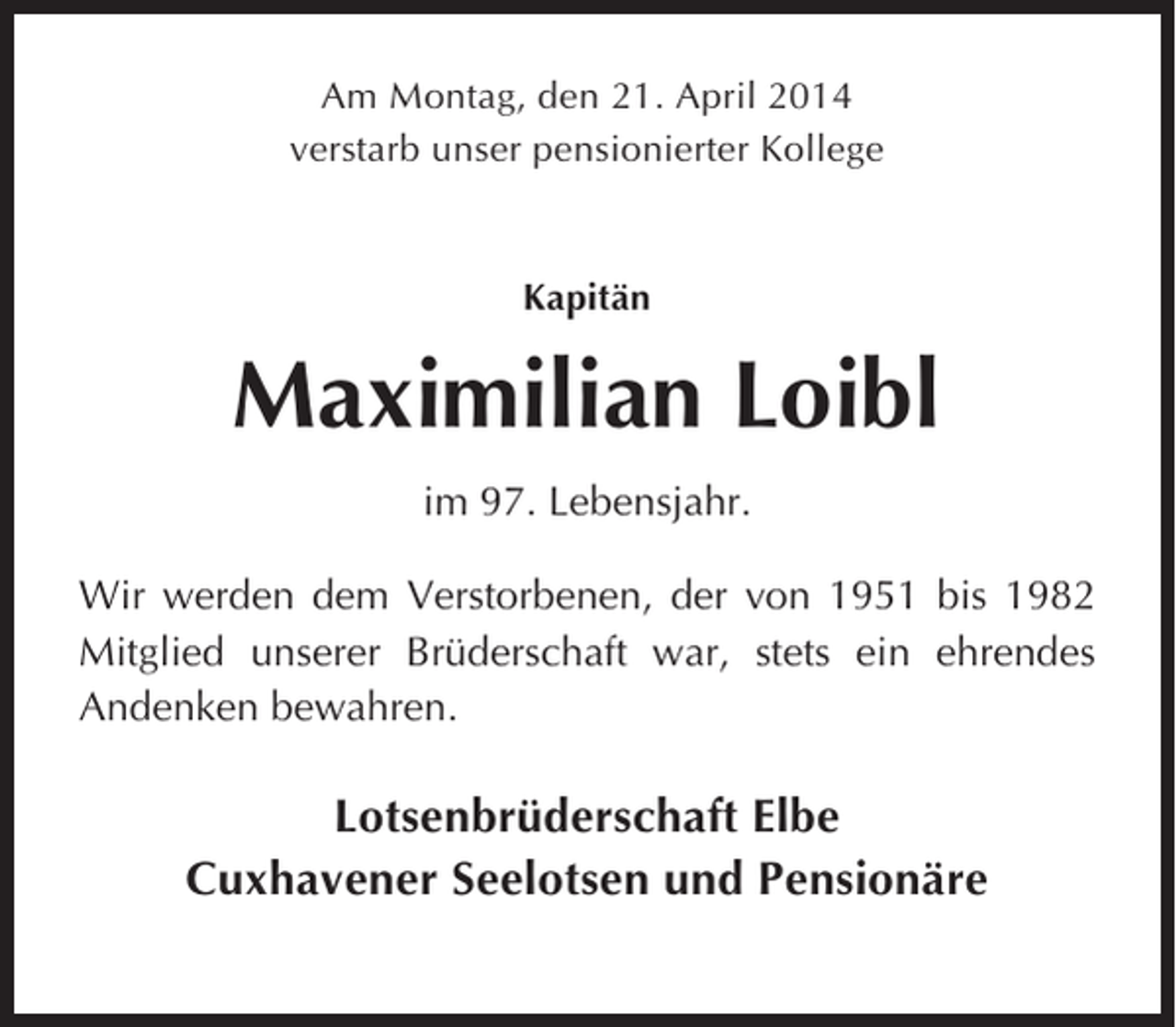 <p>Am Montag, den 21. April 2014<br />verstarb unser pensionierter Kollege</p><p>Kapitän</p><p>Maximilian Loibl<br />im 97. Lebensjahr.<br />Wir werden dem Verstorbenen, der von 1951 bis 1982<br />Mitglied unserer Brüderschaft war, stets ein ehrendes<br />Andenken bewahren.</p><p>Lotsenbrüderschaft Elbe<br />Cuxhavener Seelotsen und Pensionäre</p>
