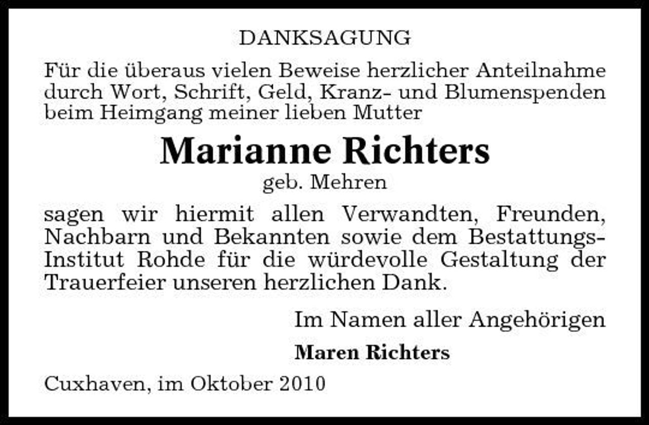 <p>DANKSAGUNG Für die überaus vielen Beweise herzlicher Anteilnahme durch Wort, Schrift, Geld, Kranz- und Blumenspenden beim Heimgang meiner lieben Mutter</p><p>Marianne Richters<br />geb. Mehren</p><p>sagen wir hiermit allen Verwandten, Freunden, Nachbarn und Bekannten sowie dem BestattungsInstitut Rohde für die würdevolle Gestaltung der Trauerfeier unseren herzlichen Dank. Im Namen aller Angehörigen<br />Maren Richters Cuxhaven, im Oktober 2010</p>