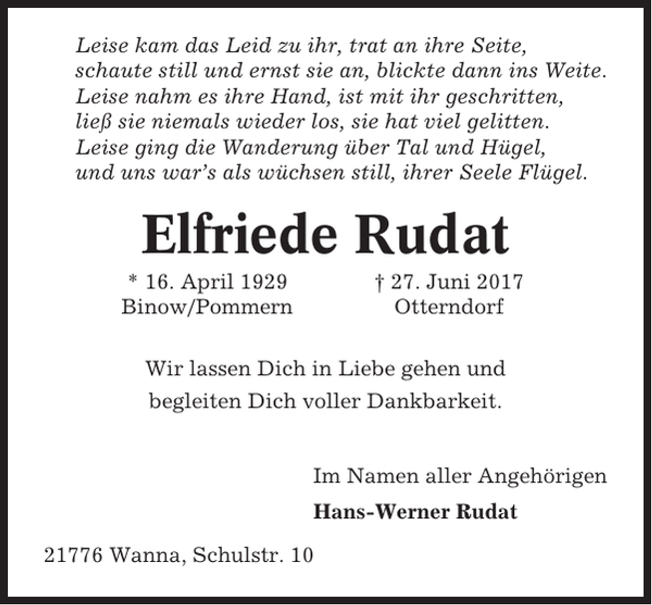 <p>Leise kam das Leid zu ihr, trat an ihre Seite,<br />schaute still und ernst sie an, blickte dann ins Weite.<br />Leise nahm es ihre Hand, ist mit ihr geschritten,<br />ließ sie niemals wieder los, sie hat viel gelitten.<br />Leise ging die Wanderung über Tal und Hügel,<br />und uns war’s als wüchsen still, ihrer Seele Flügel.</p><p>Elfriede Rudat<br />* 16. April 1929<br />Binow/Pommern</p><p>† 27. Juni 2017<br />Otterndorf</p><p>Wir lassen Dich in Liebe gehen und<br />begleiten Dich voller Dankbarkeit.</p><p>Im Namen aller Angehörigen<br />Hans-Werner Rudat<br />21776 Wanna, Schulstr. 10</p>