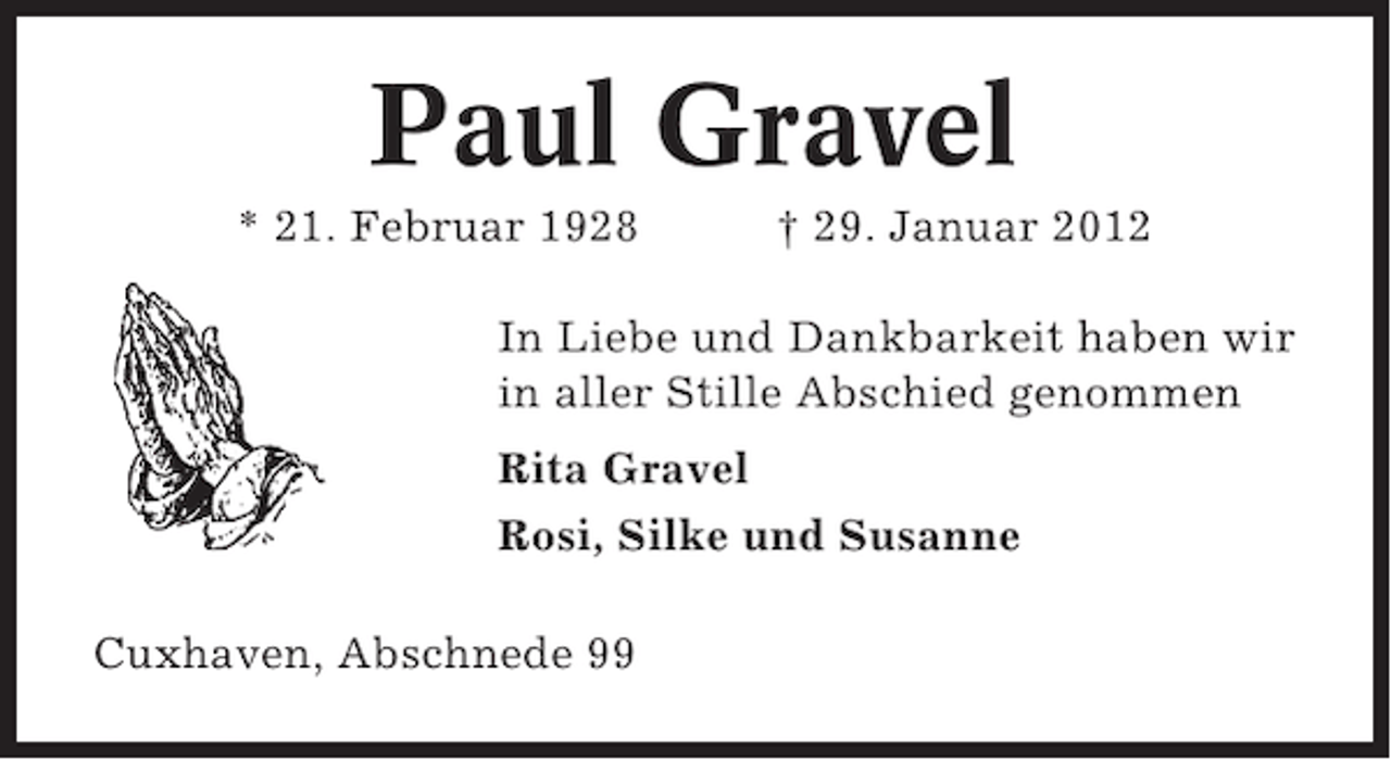 <p>Paul Gravel<br />* 21. Februar 1928</p><p>† 29. Januar 2012</p><p>In Liebe und Dankbarkeit haben wir<br />in aller Stille Abschied genommen<br />Rita Gravel<br />Rosi, Silke und Susanne<br />Cuxhaven, Abschnede 99</p>