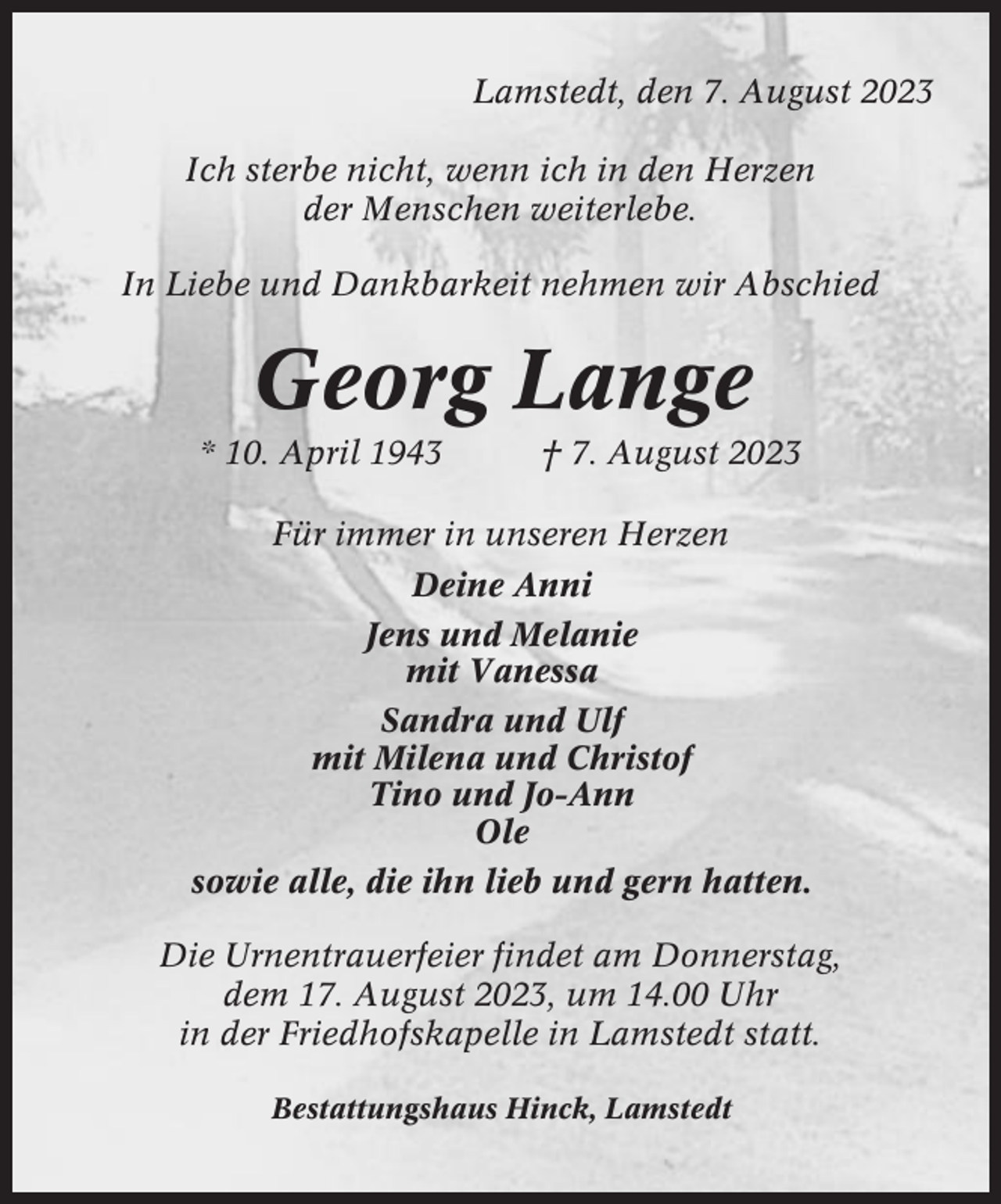 <p>Lamstedt, den 7. August 2023<br />Ich sterbe nicht, wenn ich in den Herzen<br />der Menschen weiterlebe.<br />In Liebe und Dankbarkeit nehmen wir Abschied</p><p>Georg Lange<br />* 10. April 1943</p><p>† 7. August 2023</p><p>Für immer in unseren Herzen<br />Deine Anni<br />Jens und Melanie<br />mit Vanessa<br />Sandra und Ulf<br />mit Milena und Christof<br />Tino und Jo-Ann<br />Ole<br />sowie alle, die ihn lieb und gern hatten.<br />Die Urnentrauerfeier findet am Donnerstag,<br />dem 17. August 2023, um 14.00 Uhr<br />in der Friedhofskapelle in Lamstedt statt.<br />Bestattungshaus Hinck, Lamstedt</p>