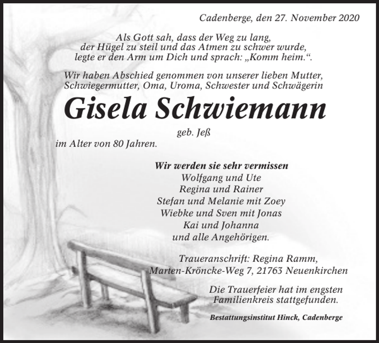 <p>Cadenberge, den 27. November 2020<br />Als Gott sah, dass der Weg zu lang,<br />der Hügel zu steil und das Atmen zu schwer wurde,<br />legte er den Arm um Dich und sprach: „Komm heim.“.<br />Wir haben Abschied genommen von unserer lieben Mutter,<br />Schwiegermutter, Oma, Uroma, Schwester und Schwägerin</p><p>Gisela Schwiemann<br />geb. Jeß<br />im Alter von 80 Jahren.<br />Wir werden sie sehr vermissen<br />Wolfgang und Ute<br />Regina und Rainer<br />Stefan und Melanie mit Zoey<br />Wiebke und Sven mit Jonas<br />Kai und Johanna<br />und alle Angehörigen.<br />Traueranschrift: Regina Ramm,<br />Marten-Kröncke-Weg 7, 21763 Neuenkirchen<br />Die Trauerfeier hat im engsten<br />Familienkreis stattgefunden.<br />Bestattungsinstitut Hinck, Cadenberge</p>