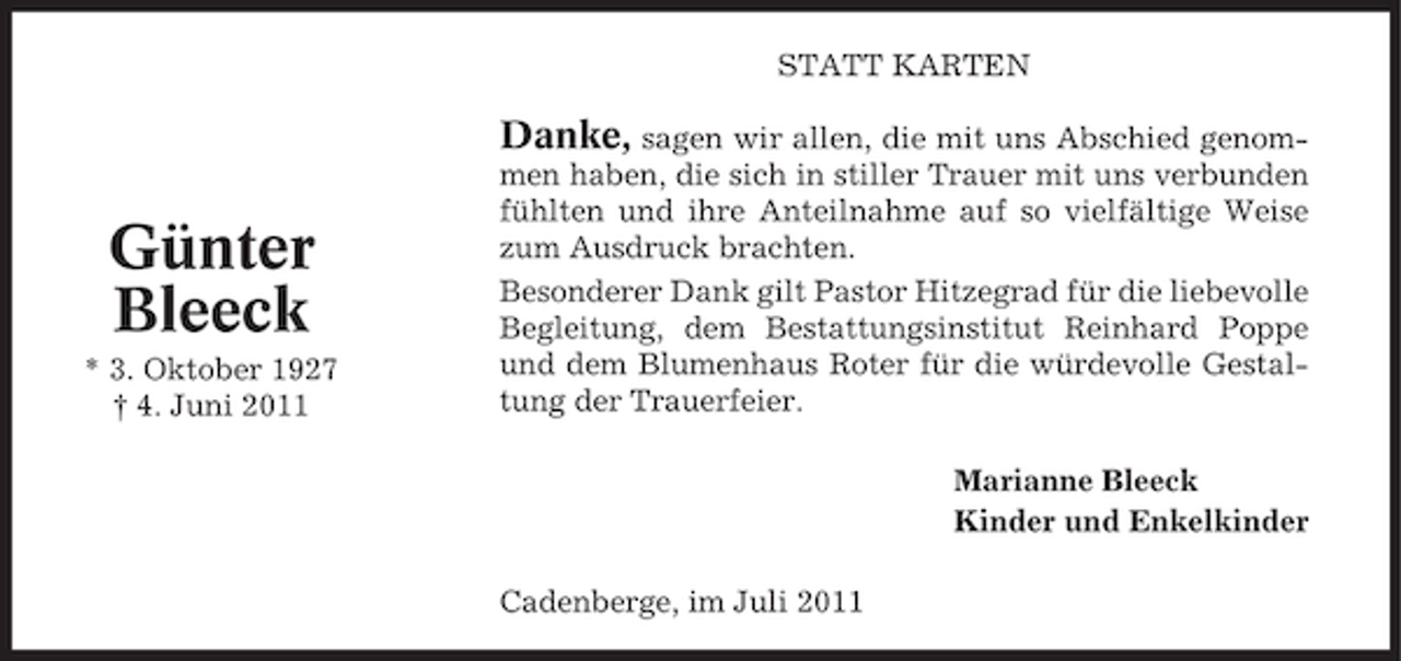 <p>STATT KARTEN</p><p>Danke, sagen wir allen, die mit uns Abschied genom-</p><p>Günter<br />Bleeck<br />* 3. Oktober 1927<br />† 4. Juni 2011</p><p>men haben, die sich in stiller Trauer mit uns verbunden<br />fühlten und ihre Anteilnahme auf so vielfältige Weise<br />zum Ausdruck brachten.<br />Besonderer Dank gilt Pastor Hitzegrad für die liebevolle<br />Begleitung, dem Bestattungsinstitut Reinhard Poppe<br />und dem Blumenhaus Roter für die würdevolle Gestaltung der Trauerfeier.<br />Marianne Bleeck<br />Kinder und Enkelkinder<br />Cadenberge, im Juli 2011</p>