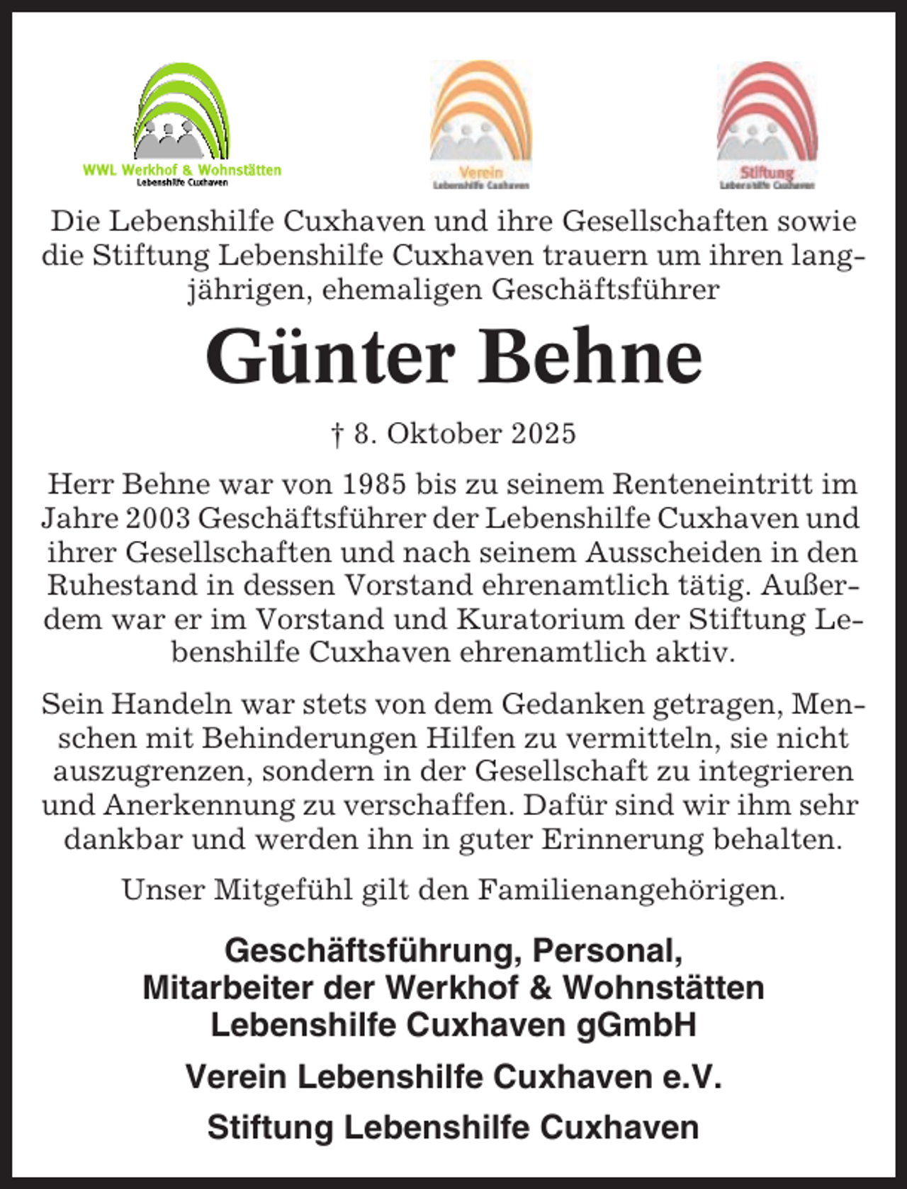 <p>Die Lebenshilfe Cuxhaven und ihre Gesellschaften sowie<br />die Stiftung Lebenshilfe Cuxhaven trauern um ihren langjährigen, ehemaligen Geschäftsführer</p><p>Günter Behne<br />† 8. Oktober 2025<br />Herr Behne war von 1985 bis zu seinem Renteneintritt im<br />Jahre 2003 Geschäftsführer der Lebenshilfe Cuxhaven und<br />ihrer Gesellschaften und nach seinem Ausscheiden in den<br />Ruhestand in dessen Vorstand ehrenamtlich tätig. Außerdem war er im Vorstand und Kuratorium der Stiftung Lebenshilfe Cuxhaven ehrenamtlich aktiv.<br />Sein Handeln war stets von dem Gedanken getragen, Menschen mit Behinderungen Hilfen zu vermitteln, sie nicht<br />auszugrenzen, sondern in der Gesellschaft zu integrieren<br />und Anerkennung zu verschaffen. Dafür sind wir ihm sehr<br />dankbar und werden ihn in guter Erinnerung behalten.<br />Unser Mitgefühl gilt den Familienangehörigen.</p><p>Geschäftsführung, Personal,<br />Mitarbeiter der Werkhof &amp; Wohnstätten<br />Lebenshilfe Cuxhaven gGmbH<br />Verein Lebenshilfe Cuxhaven e.V.<br />Stiftung Lebenshilfe Cuxhaven</p>