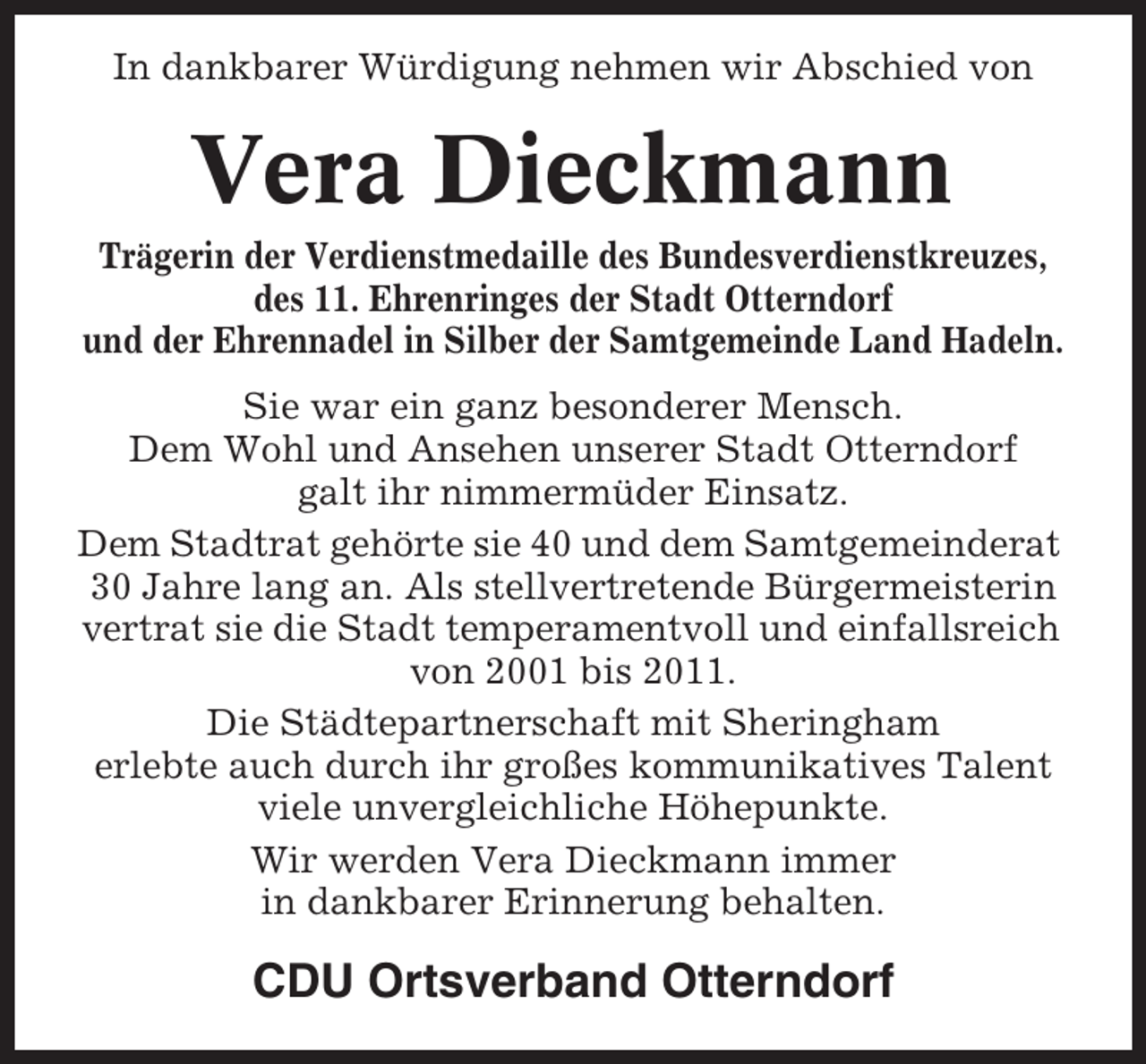 <p>In dankbarer Würdigung nehmen wir Abschied von</p><p>Vera Dieckmann<br />Trägerin der Verdienstmedaille des Bundesverdienstkreuzes,<br />des 11. Ehrenringes der Stadt Otterndorf<br />und der Ehrennadel in Silber der Samtgemeinde Land Hadeln.<br />Sie war ein ganz besonderer Mensch.<br />Dem Wohl und Ansehen unserer Stadt Otterndorf<br />galt ihr nimmermüder Einsatz.<br />Dem Stadtrat gehörte sie 40 und dem Samtgemeinderat<br />30 Jahre lang an. Als stellvertretende Bürgermeisterin<br />vertrat sie die Stadt temperamentvoll und einfallsreich<br />von 2001 bis 2011.<br />Die Städtepartnerschaft mit Sheringham<br />erlebte auch durch ihr großes kommunikatives Talent<br />viele unvergleichliche Höhepunkte.<br />Wir werden Vera Dieckmann immer<br />in dankbarer Erinnerung behalten.</p><p>CDU Ortsverband Otterndorf</p>