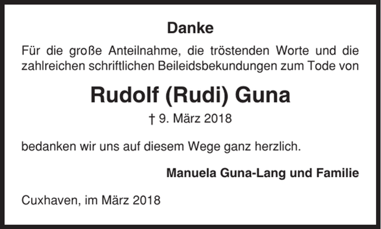 <p>Danke<br />Für die große Anteilnahme, die tröstenden Worte und die<br />zahlreichen schriftlichen Beileidsbekundungen zum Tode von</p><p>Rudolf (Rudi) Guna<br />† 9. März 2018<br />bedanken wir uns auf diesem Wege ganz herzlich.<br />Manuela Guna-Lang und Familie<br />Cuxhaven, im März 2018</p>