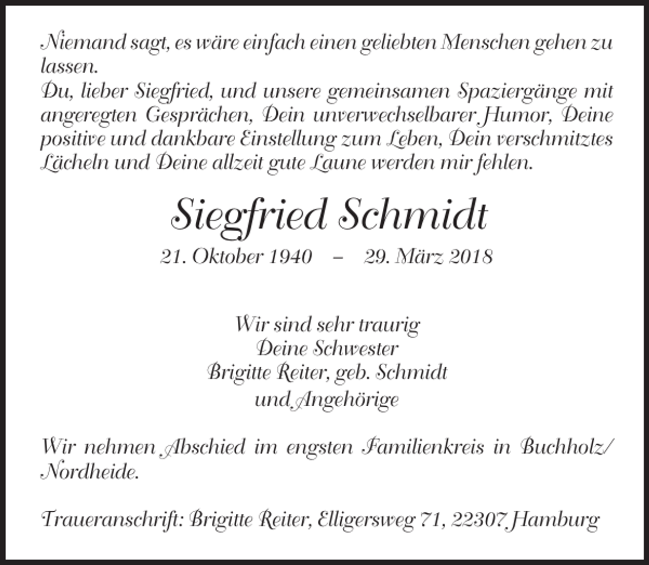 <p>Niemand sagt, es wäre einfach einen geliebten Menschen gehen zu<br />lassen.<br />Du, lieber Siegfried, und unsere gemeinsamen Spaziergänge mit<br />angeregten Gesprächen, Dein unverwechselbarer Humor, Deine<br />positive und dankbare Einstellung zum Leben, Dein verschmitztes<br />Lächeln und Deine allzeit gute Laune werden mir fehlen.</p><p>Siegfried Schmidt<br />21. Oktober 1940 – 29. März 2018<br />Wir sind sehr traurig<br />Deine Schwester<br />Brigitte Reiter, geb. Schmidt<br />und Angehörige<br />Wir nehmen Abschied im engsten Familienkreis in Buchholz/<br />Nordheide.<br />Traueranschrift: Brigitte Reiter, Elligersweg 71, 22307 Hamburg</p>
