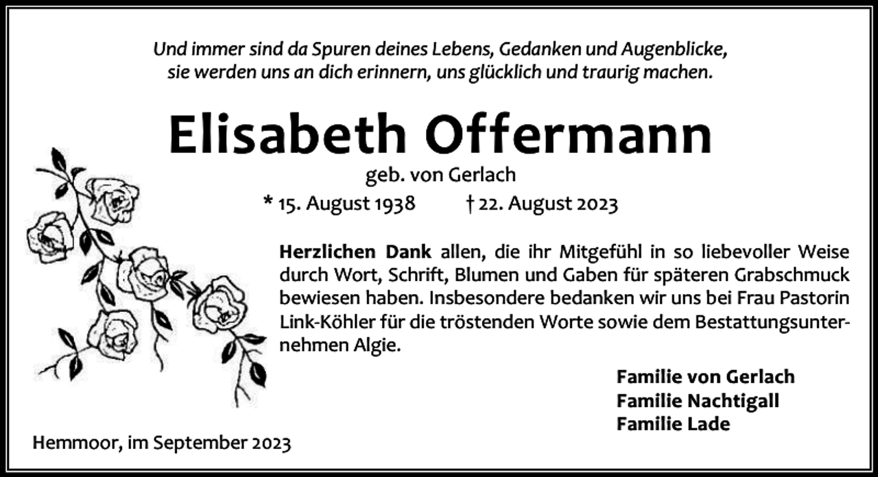 <p>Und immer sind da Spuren deines Lebens, Gedanken und Augenblicke,<br />sie werden uns an dich erinnern, uns glücklich und traurig machen.</p><p>Elisabeth Offermann<br />geb. von Gerlach<br />* 15. August 1938<br />† 22. August 2023</p><p>Herzlichen Dank allen, die ihr Mitgefühl in so liebevoller Weise<br />durch Wort, Schrift, Blumen und Gaben für späteren Grabschmuck<br />bewiesen haben. Insbesondere bedanken wir uns bei Frau Pastorin<br />Link-Köhler für die tröstenden Worte sowie dem Bestattungsunternehmen Algie.</p><p>Hemmoor, im September 2023</p><p>Familie von Gerlach<br />Familie Nachtigall<br />Familie Lade</p>