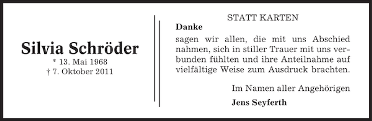 <p>Silvia Schröder<br />* 13. Mai 1968<br />† 7. Oktober 2011</p><p>STATT KARTEN<br />Danke<br />sagen wir allen, die mit uns Abschied<br />nahmen, sich in stiller Trauer mit uns verbunden fühlten und ihre Anteilnahme auf<br />vielfältige Weise zum Ausdruck brachten.<br />Im Namen aller Angehörigen<br />Jens Seyferth</p>