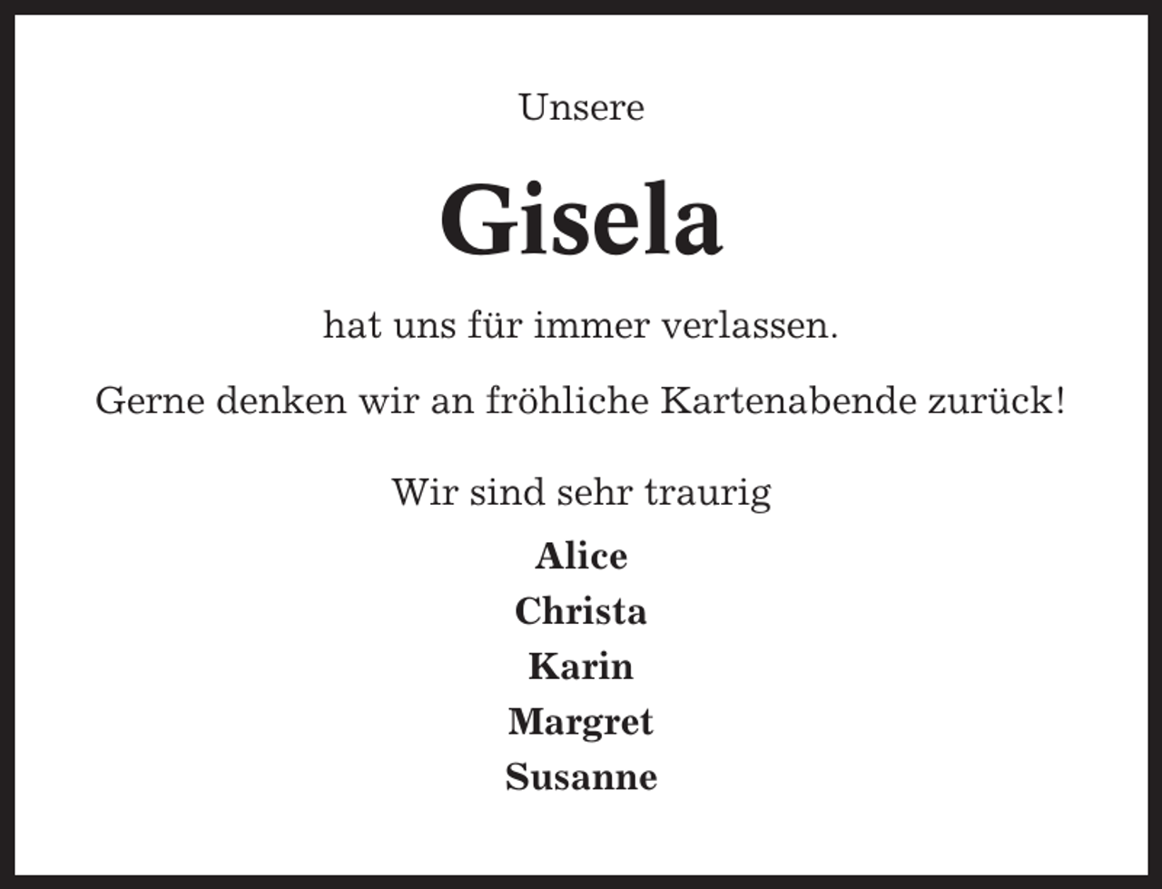 <p>Unsere</p><p>Gisela<br />hat uns für immer verlassen.<br />Gerne denken wir an fröhliche Kartenabende zurück!<br />Wir sind sehr traurig<br />Alice<br />Christa<br />Karin<br />Margret<br />Susanne</p>