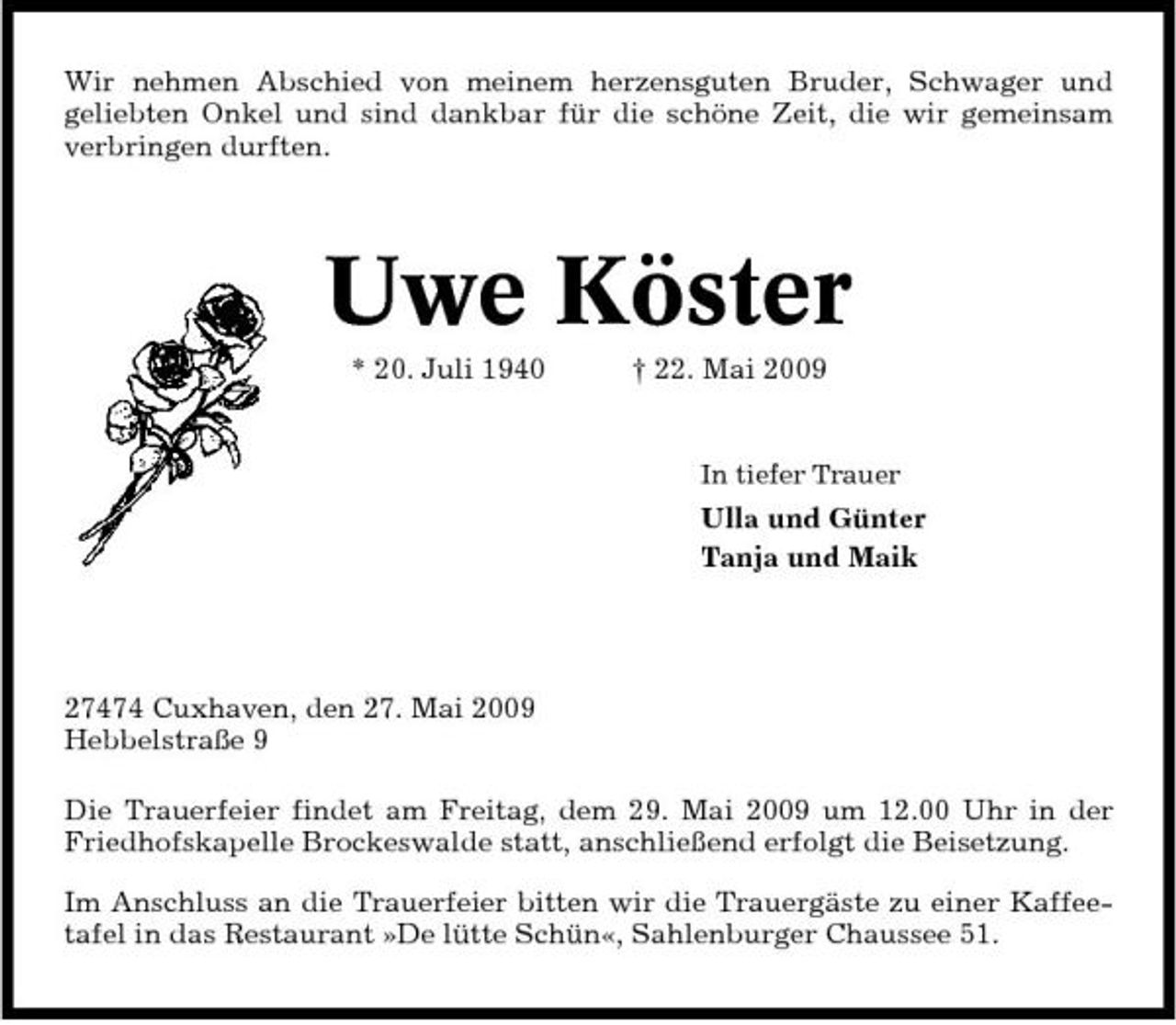 <p>Wir nehmen Abschied von meinem herzensguten Bruder, Schwager und geliebten Onkel und sind dankbar für die schöne Zeit, die wir gemeinsam verbringen durften.</p><p>Uwe Köster<br />* 20. Juli 1940 † 22. Mai 2009<br />In tiefer Trauer</p><p>Ulla und Günter Tanja und Maik</p><p>27474 Cuxhaven, den 27. Mai 2009 Hebbelstraße 9 Die Trauerfeier findet am Freitag, dem 29. Mai 2009 um 12.00 Uhr in der Friedhofskapelle Brockeswalde statt, anschließend erfolgt die Beisetzung. Im Anschluss an die Trauerfeier bitten wir die Trauergäste zu einer Kaffeetafel in das Restaurant »De lütte Schün«, Sahlenburger Chaussee 51.</p>