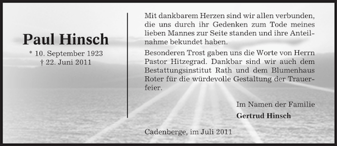 <p>Paul Hinsch<br />* 10. September 1923<br />† 22. Juni 2011</p><p>Mit dankbarem Herzen sind wir allen verbunden,<br />die uns durch ihr Gedenken zum Tode meines<br />lieben Mannes zur Seite standen und ihre Anteilnahme bekundet haben.<br />Besonderen Trost gaben uns die Worte von Herrn<br />Pastor Hitzegrad. Dankbar sind wir auch dem<br />Bestattungsinstitut Rath und dem Blumenhaus<br />Roter für die würdevolle Gestaltung der Trauerfeier.<br />Im Namen der Familie<br />Gertrud Hinsch<br />Cadenberge, im Juli 2011</p>