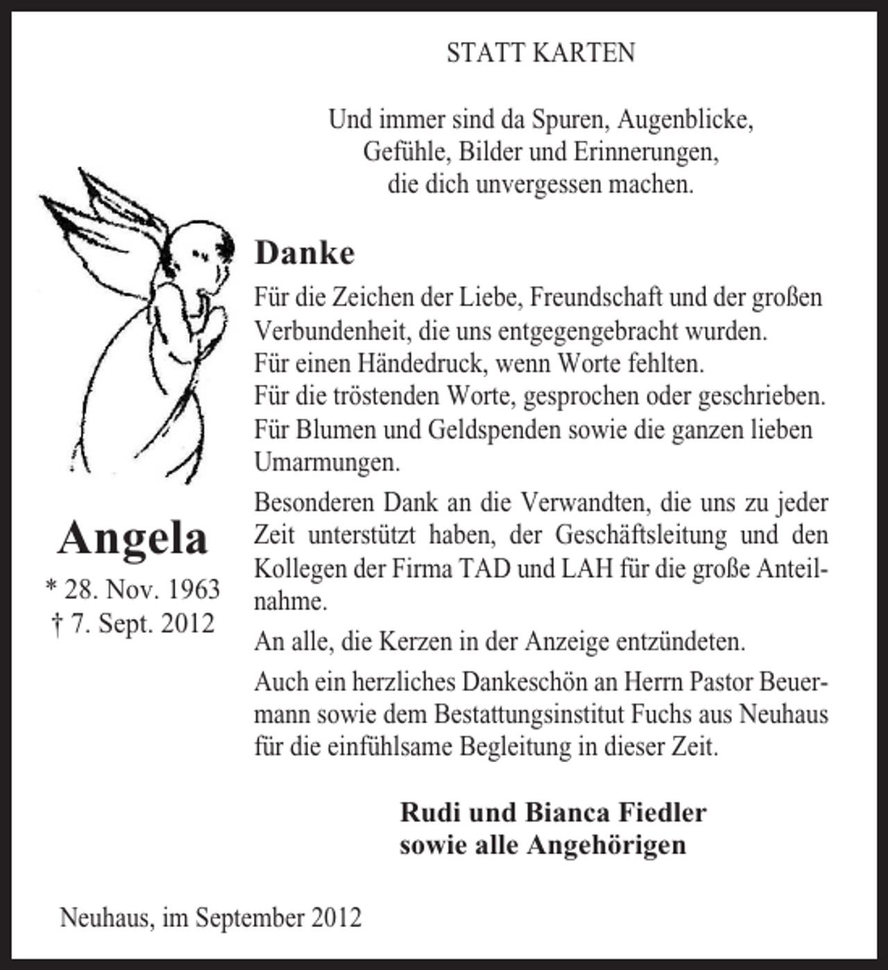 <p>STATT KARTEN<br />Und immer sind da Spuren, Augenblicke,<br />Gefühle, Bilder und Erinnerungen,<br />die dich unvergessen machen.</p>
<p>Danke</p>
<p>Angela<br />* 28. Nov. 1963<br />† 7. Sept. 2012</p>
<p>Für die Zeichen der Liebe, Freundschaft und der großen<br />Verbundenheit, die uns entgegengebracht wurden.<br />Für einen Händedruck, wenn Worte fehlten.<br />Für die tröstenden Worte, gesprochen oder geschrieben.<br />Für Blumen und Geldspenden sowie die ganzen lieben<br />Umarmungen.<br />Besonderen Dank an die Verwandten, die uns zu jeder<br />Zeit unterstützt haben, der Geschäftsleitung und den<br />Kollegen der Firma TAD und LAH für die große Anteilnahme.<br />An alle, die Kerzen in der Anzeige entzündeten.<br />Auch ein herzliches Dankeschön an Herrn Pastor Beuermann sowie dem Bestattungsinstitut Fuchs aus Neuhaus<br />für die einfühlsame Begleitung in dieser Zeit.<br />Rudi und Bianca Fiedler<br />sowie alle Angehörigen</p>
<p>Neuhaus, im September 2012</p>