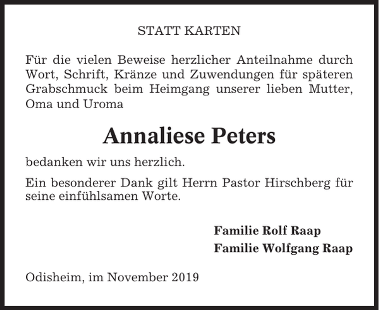 <p>STATT KARTEN<br />Für die vielen Beweise herzlicher Anteilnahme durch<br />Wort, Schrift, Kränze und Zuwendungen für späteren<br />Grabschmuck beim Heimgang unserer lieben Mutter,<br />Oma und Uroma</p><p>Annaliese Peters<br />bedanken wir uns herzlich.<br />Ein besonderer Dank gilt Herrn Pastor Hirschberg für<br />seine einfühlsamen Worte.<br />Familie Rolf Raap<br />Familie Wolfgang Raap<br />Odisheim, im November 2019</p>