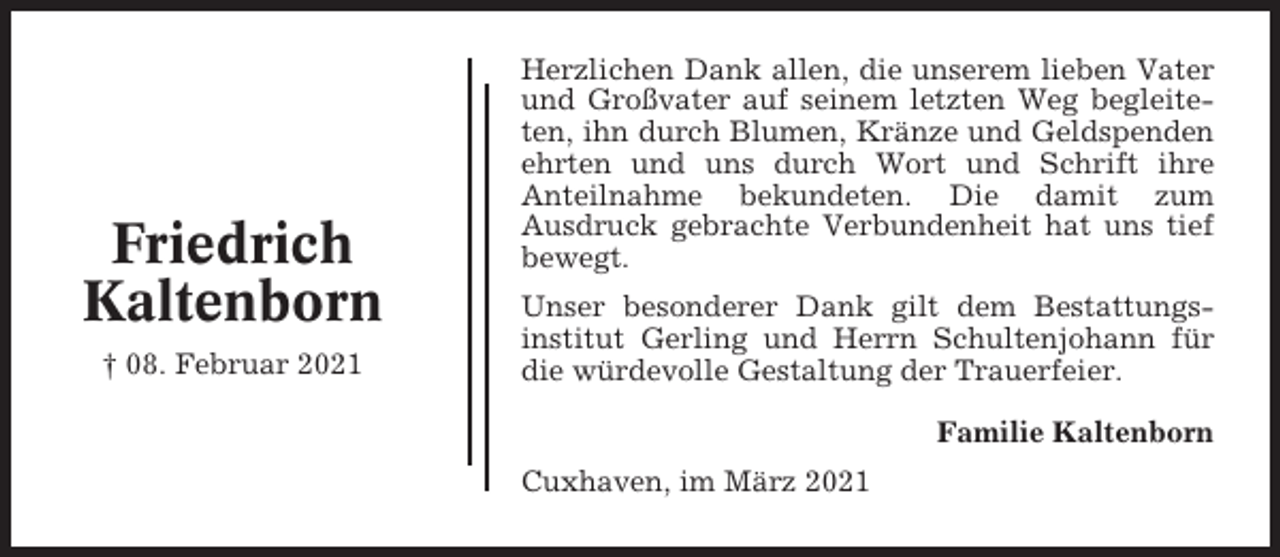 <p>Friedrich<br />Kaltenborn<br />† 08. Februar 2021</p><p>Herzlichen Dank allen, die unserem lieben Vater<br />und Großvater auf seinem letzten Weg begleiteten, ihn durch Blumen, Kränze und Geldspenden<br />ehrten und uns durch Wort und Schrift ihre<br />Anteilnahme bekundeten. Die damit zum<br />Ausdruck gebrachte Verbundenheit hat uns tief<br />bewegt.<br />Unser besonderer Dank gilt dem Bestattungsinstitut Gerling und Herrn Schultenjohann für<br />die würdevolle Gestaltung der Trauerfeier.<br />Familie Kaltenborn<br />Cuxhaven, im März 2021</p>