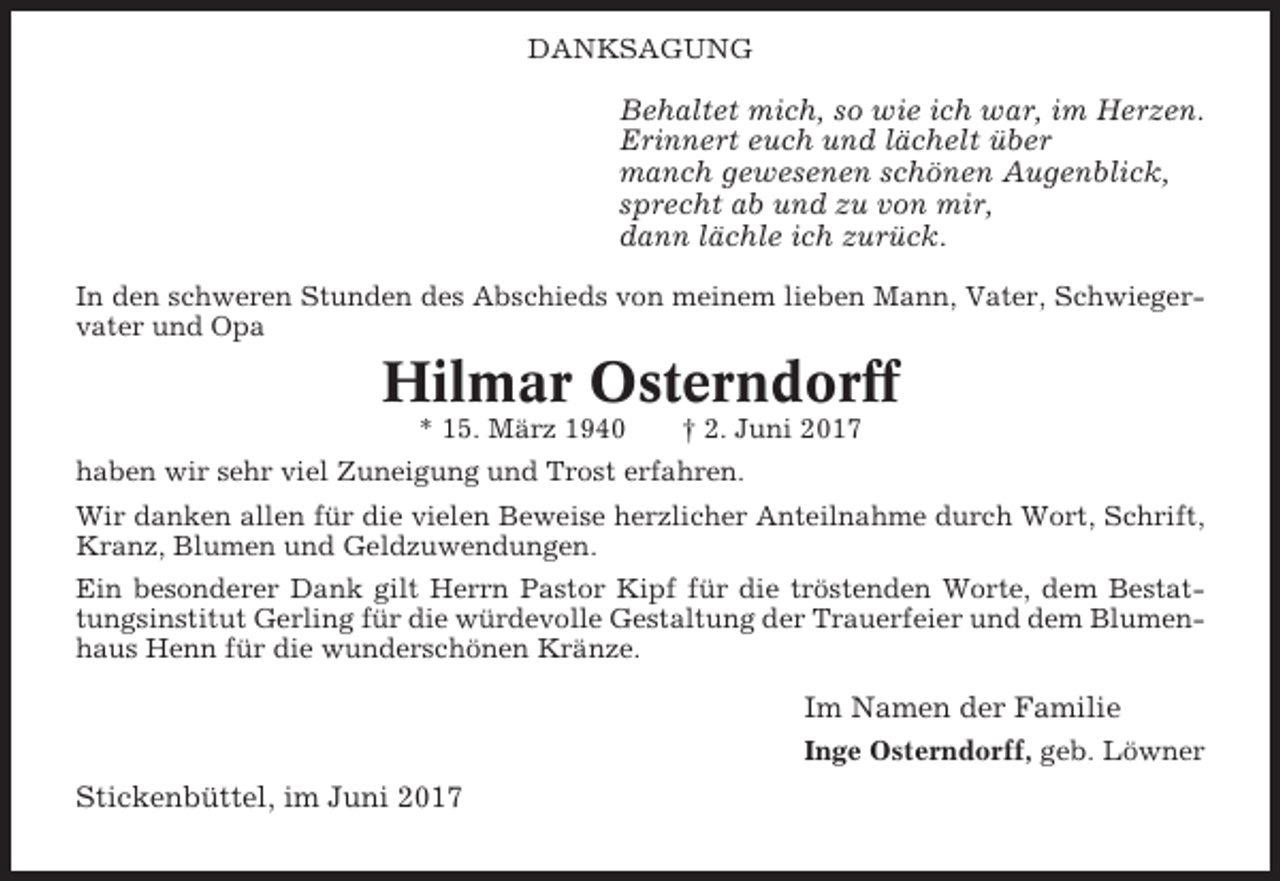<p>DANKSAGUNG</p><p>Behaltet mich, so wie ich war, im Herzen.<br />Erinnert euch und lächelt über<br />manch gewesenen schönen Augenblick,<br />sprecht ab und zu von mir,<br />dann lächle ich zurück.<br />In den schweren Stunden des Abschieds von meinem lieben Mann, Vater, Schwiegervater und Opa</p><p>Hilmar Osterndorff<br />* 15. März 1940</p><p>† 2. Juni 2017</p><p>haben wir sehr viel Zuneigung und Trost erfahren.<br />Wir danken allen für die vielen Beweise herzlicher Anteilnahme durch Wort, Schrift,<br />Kranz, Blumen und Geldzuwendungen.<br />Ein besonderer Dank gilt Herrn Pastor Kipf für die tröstenden Worte, dem Bestattungsinstitut Gerling für die würdevolle Gestaltung der Trauerfeier und dem Blumenhaus Henn für die wunderschönen Kränze.</p><p>Im Namen der Familie<br />Inge Osterndorff, geb. Löwner</p><p>Stickenbüttel, im Juni 2017</p>