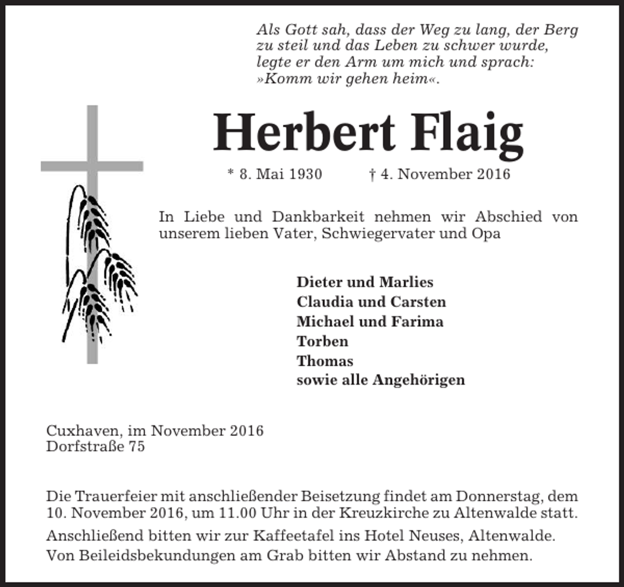 <p>Als Gott sah, dass der Weg zu lang, der Berg<br />zu steil und das Leben zu schwer wurde,<br />legte er den Arm um mich und sprach:<br />»Komm wir gehen heim«.</p><p>Herbert Flaig<br />* 8. Mai 1930</p><p>† 4. November 2016</p><p>In Liebe und Dankbarkeit nehmen wir Abschied von<br />unserem lieben Vater, Schwiegervater und Opa<br />Dieter und Marlies<br />Claudia und Carsten<br />Michael und Farima<br />Torben<br />Thomas<br />sowie alle Angehörigen<br />Cuxhaven, im November 2016<br />Dorfstraße 75<br />Die Trauerfeier mit anschließender Beisetzung findet am Donnerstag, dem<br />10. November 2016, um 11.00 Uhr in der Kreuzkirche zu Altenwalde statt.<br />Anschließend bitten wir zur Kaffeetafel ins Hotel Neuses, Altenwalde.<br />Von Beileidsbekundungen am Grab bitten wir Abstand zu nehmen.</p>