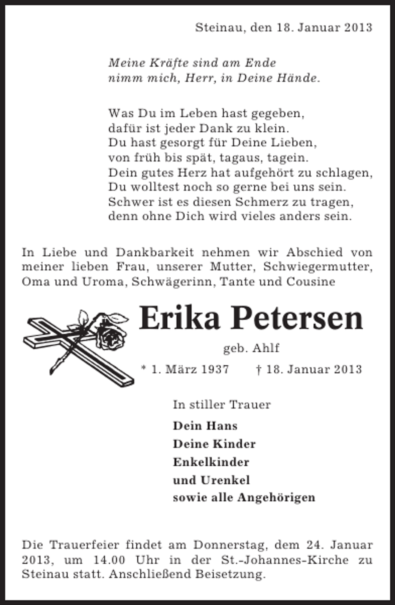<p>Steinau, den 18. Januar 2013<br />Meine Kräfte sind am Ende<br />nimm mich, Herr, in Deine Hände.<br />Was Du im Leben hast gegeben,<br />dafür ist jeder Dank zu klein.<br />Du hast gesorgt für Deine Lieben,<br />von früh bis spät, tagaus, tagein.<br />Dein gutes Herz hat aufgehört zu schlagen,<br />Du wolltest noch so gerne bei uns sein.<br />Schwer ist es diesen Schmerz zu tragen,<br />denn ohne Dich wird vieles anders sein.<br />In Liebe und Dankbarkeit nehmen wir Abschied von<br />meiner lieben Frau, unserer Mutter, Schwiegermutter,<br />Oma und Uroma, Schwägerinn, Tante und Cousine</p><p>Erika Petersen<br />geb. Ahlf<br />* 1. März 1937</p><p>† 18. Januar 2013</p><p>In stiller Trauer<br />Dein Hans<br />Deine Kinder<br />Enkelkinder<br />und Urenkel<br />sowie alle Angehörigen</p><p>Die Trauerfeier findet am Donnerstag, dem 24. Januar<br />2013, um 14.00 Uhr in der St.-Johannes-Kirche zu<br />Steinau statt. Anschließend Beisetzung.</p>