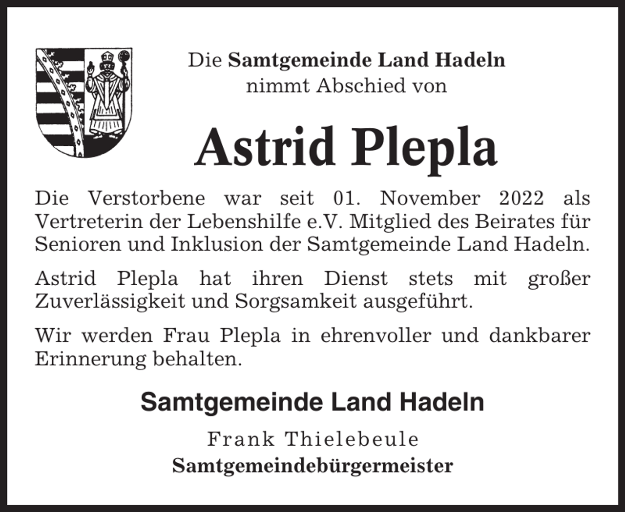 <p>Die Samtgemeinde Land Hadeln<br />nimmt Abschied von</p><p>Astrid Plepla<br />Die Verstorbene war seit 01. November 2022 als<br />Vertreterin der Lebenshilfe e.V. Mitglied des Beirates für<br />Senioren und Inklusion der Samtgemeinde Land Hadeln.<br />Astrid Plepla hat ihren Dienst stets mit<br />Zuverlässigkeit und Sorgsamkeit ausgeführt.</p><p>großer</p><p>Wir werden Frau Plepla in ehrenvoller und dankbarer<br />Erinnerung behalten.</p><p>Samtgemeinde Land Hadeln<br />Frank Thielebeule<br />Samtgemeindebürgermeister</p>